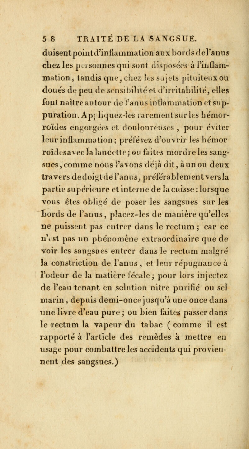 duisentpointd'inflainmation aux bords del'anus chez les personnes qui sont disposées à l'inflam- mation, tandis que, chez les sujets pituiteuxou doués de peu de sensibilité et d'irritabilité, elles font naître autour de l'anus inflammation et sup- puration. Ap; liquez-ies rarementsurh s hémor- roïdes engorgées et douloureuses , pour éviter lèvft inflammation ; prélevez d'ouvrir les hémor roïdesavec îa lancette ; ou faites mordre les sang- sues, comme nous l'avons déjà dit, à un ou deux travers de doigt dé l'anus, préférablementversla partie supérieure et interne de la cuisse : lorsque vous êtes obligé de poser les sangsues sur les Éords de l'anus, placez-les de manière qu'elles ne puissent pas entrer dans le rectum ; car ce n\sl pas un phénomène extraordinaire que de voir les sangsues entrer dans le rectum malgré îa construction de l'anus , et leur répugnance à l'odeur de la matière fécale j pour lors injectez de l'eau tenant en solution nitre purifié ou sel marin, depuis demi-once jusqu'à une once dans une livre d'eau pure j ou bien faites passer dans le rectum la vapeur du tabac ( comme il est rapporté à l'article des remèdes à mettre en usage pour combattre les accidents qui provien- nent des sangsues.)