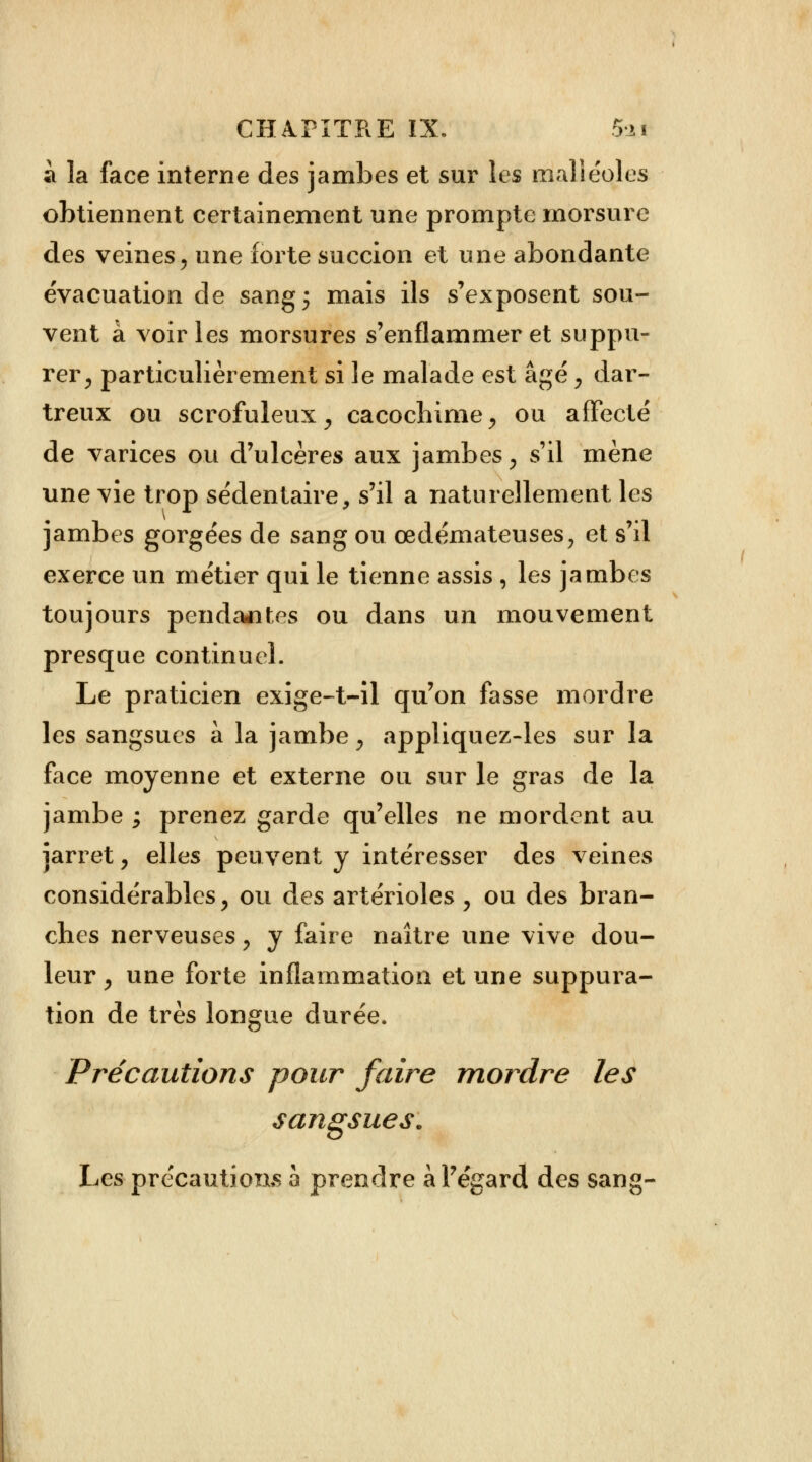 a la face interne des jambes et sur les malléoles obtiennent certainement une prompte morsure des veines\ une forte succion et une abondante évacuation de sang ; mais ils s'exposent sou- vent à voiries morsures s'enflammer et suppu- rer, particulièrement si le malade est âgé, dar- treux ou scrofuleux, cacochime, ou affecté de varices ou d'ulcères aux jambes y s'il mène une vie trop sédentaire, s'il a naturellement les jambes gorgées de sang ou œdémateuses, et s'il exerce un métier qui le tienne assis , les jambes toujours pendantes ou dans un mouvement presque continuel. Le praticien exige-t-il qu'on fasse mordre les sangsues à la jambe 9 appliquez-les sur la face moyenne et externe ou sur le gras de la jambe ; prenez garde qu'elles ne mordent au jarret, elles peuvent y intéresser des veines considérables y ou des artérioles , ou des bran- ches nerveuses y y faire naître une vive dou- leur , une forte inflammation et une suppura- tion de très longue durée. Précautions pour faire mordre les sangsues. Les-précautions 5 prendre à l'égard des sang-