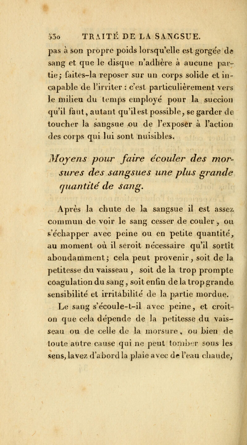 pas à son propre poids lorsqu'elle est gorgée de sang et que le disque n'adhère à aucune par- tie; faites-la reposer sur un corps solide et in- capable de l'irriter : c'est particulièrement vers le milieu du temps employé pour la succion qu'il faut, autant qu'il est possible, se garder de toucher la sangsue x>u de l'exposer à l'action des corps qui lui sont nuisibles. Moyens pour faire écouler des mor- sures des sangsues une plus grande quantité de sang. Après la chute de la sangsue il est asso;, commun de voir le sang cesser de couler, ou s'échapper avec peine ou en petite quantité, au moment où il seroit nécessaire qu'il sortît abondamment; cela peut provenir, soit de la petitesse du vaisseau , soit de la trop prompte coagulation du sang, soit enfin de la trop grande sensibilité et irritabilité de la partie mordue. Le sang s'écoule-t-il avec peine, et croit- on que cela dépende de la petitesse du vais- seau ou de celle de la morsure, ou bien de toute autre cause qui ne peut tomber sous les sens, lavez d'abord la plaie avec de l'eau chaude,