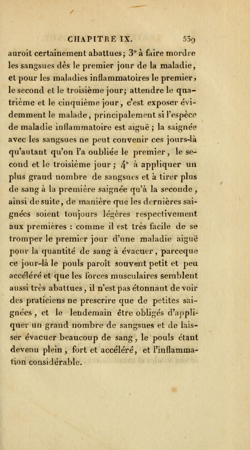 / CHAPITRE IX. 55r> auroit certainement abattues; 3° à faire mordre les sangsues dès le premier jour de la maladie, et pour les maladies inflammatoires le premier > le second et le troisième jour; attendre le qua- trième et le cinquième jour, c'est exposer évi- demment le malade, principalement si l'espèce de maladie inflammatoire est aiguë ; la saignée avec les sangsues ne peut convenir ces jours-là qu'autant qu'on l'a oubliée le premier, le se- cond et le troisième jour ; 4° & appliquer un plus grand nombre de sangsues et à tirer plus de sang à la première saignée qu'à la seconde, ainsi de suite, de manière que les dernières sai- gnées soient toujours légères respectivement aux premières : comme il est très facile de se tromper le premier jour d'une maladie aiguë pour la quantité de sang à évacuer, pareeque ce jour-là le pouls paroît souvent petit et peu accéléré et que les forces musculaires semblent aussi très abattues, il n'est pas étonnant de voir des praticiens ne prescrire que de petites sai- gnées , et le lendemain être obligés d'appli- quer un grand nombre de sangsues et de lais- ser évacuer beaucoup de sang, le pouls étant devenu plein , fort et accéléré, et l'inflamma- tion considérable.