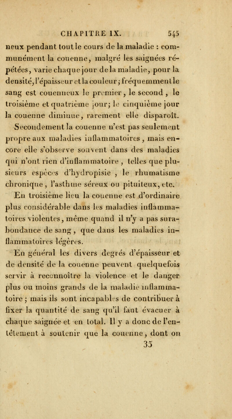 neux pendant tout le cours de la maladie : com- munément la couenne, malgré les saignées ré- pétées, varie chaque jour de la maladie, pour la densité, l'épaisseur et la couleur ; fréquemmen t le sang est couenneux le premier, le second , le troisième et quatrième jour; le cinquième jour la couenne diminue, rarement elle disparoît. Secondement la couenne n'est pas seulement propre aux maladies inflammatoires , mais en- core elle s'observe souvent dans des maladies qui n'ont rien d'inflammatoire , telles que plu- sieurs espèces d'hydropisie , le rhumatisme chronique, l'asthme séreux ou pituiteux, etc. En troisième lieu la couenne est d'ordinaire plus considérable dans les maladies inflamma- toires violentes, même quand il n'y a pas sura- bondance de sang , que dans les maladies in- flammatoires légères. En général les divers degrés d'épaisseur et de densité de la couenne peuvent quelquefois servir à recoimoître la violence et le danger plus ou moins grands de la maladie inflamma- toire ; mais ils sont incapables de contribuer à fixer la quantité de sang qu'il faut évacuer à chaque saignée et en total. 11 y a donc de l'en- têtement à soutenir que la couenne, dont on 35