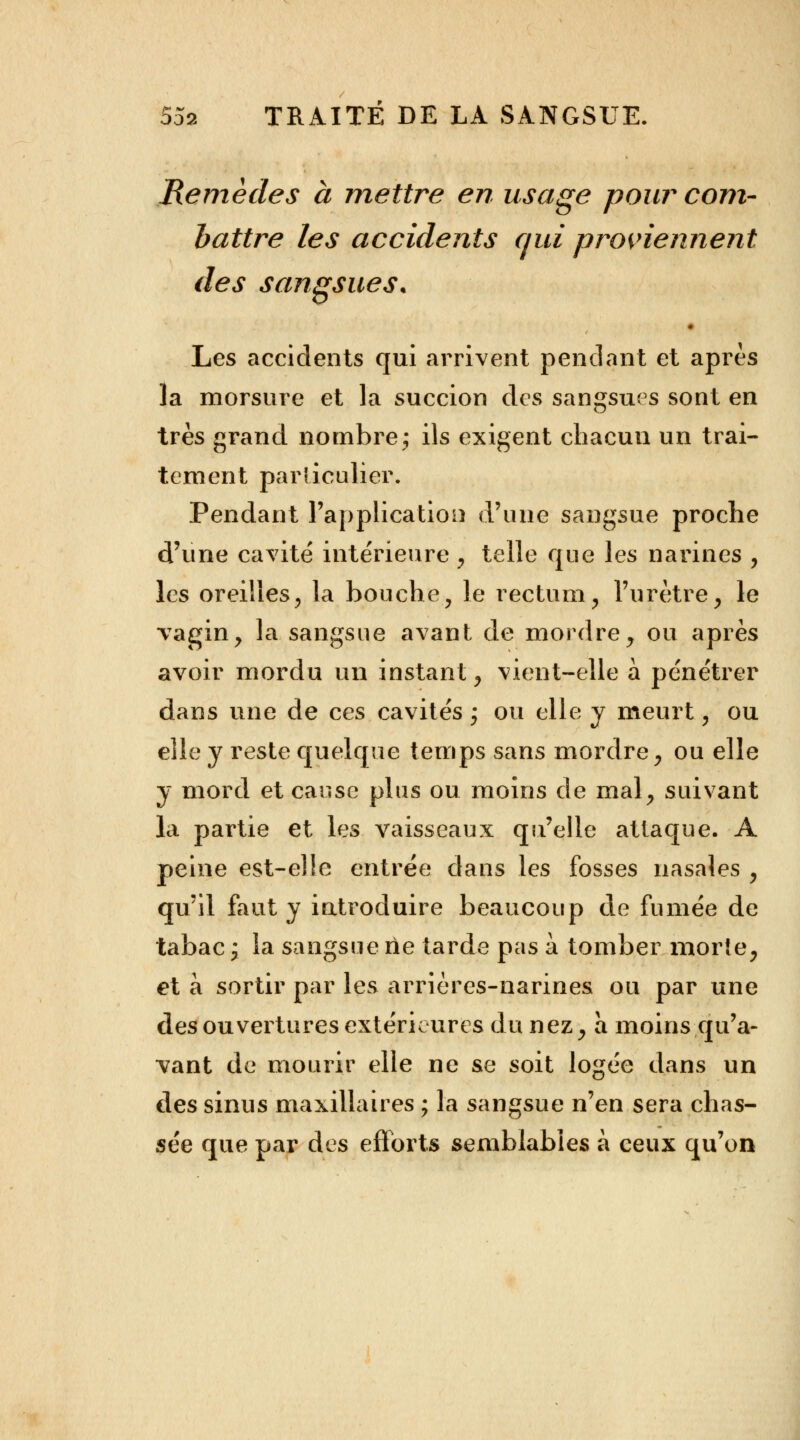 Remèdes à mettre en usage pour com- battre les accidents qui proviennent des sangsues. • Les accidents qui arrivent pendant et après la morsure et la succion des sangsues sont en très grand nombre j ils exigent chacun un trai- tement particulier. Pendant l'application d'une sangsue proche d'une cavité intérieure , telle que les narines , les oreilles, la bouche, le rectum, l'urètre, le vagin, la sangsue avant de mordre, ou après avoir mordu un instant, vient-elle à pénétrer dans une de ces cavités ; ou elle y meurt, ou elle y reste quelque temps sans mordre, ou elle y mord et cause plus ou moins de mal, suivant la partie et les vaisseaux qu'elle attaque. A peine est-elle entrée dans les fosses nasales , qu'il faut y introduire beaucoup de fumée de tabac j la sangsue rie tarde pas à tomber morte, et à sortir par les arrières-narines ou par une des ouvertures extérieures du nez, a moins qu'a- vant de mourir elle ne se soit logée dans un des sinus maxillaires ; la sangsue n'en sera chas- sée que par des efforts semblables à ceux qu'on