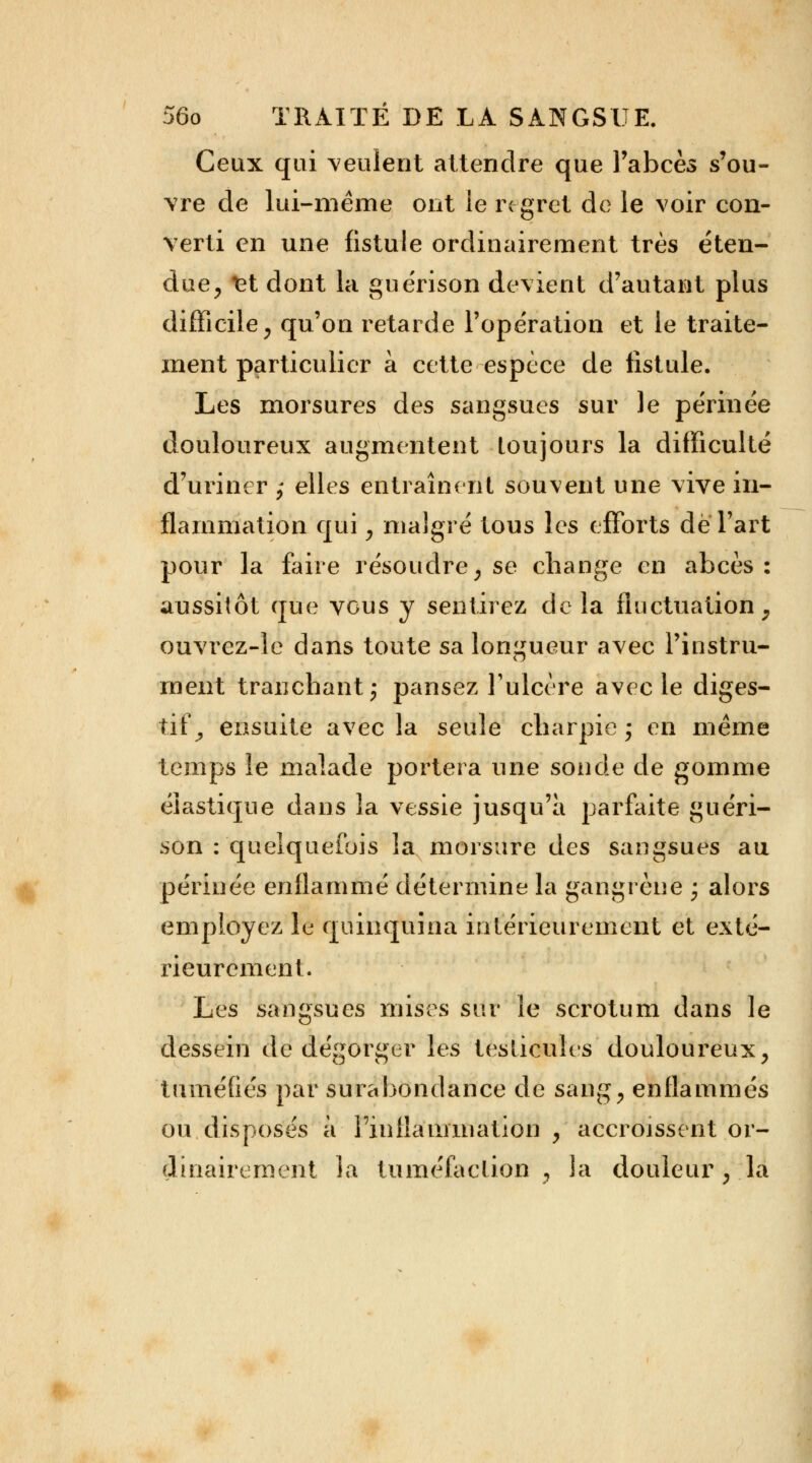 Ceux qui veulent attendre que l'abcès s'ou- vre de lui-même ont le regret de le voir con- verti en une fistule ordinairement très éten- due, let dont la guérison devient d'autant plus difficile, qu'on retarde l'opération et le traite- ment particulier à cette espèce de fistule. Les morsures des sangsues sur le périnée douloureux augmentent toujours la difficulté d'uriner ; elles entraînent souvent une vive in- flammation qui , malgré tous les efforts de Part pour la foire résoudre, se change en abcès: aussitôt que vous y sentirez delà fluctuation, ouvrez-le dans toute sa longueur avec l'instru- ment tranchant; pansez l'ulcère avec le diges- tif,, ensuite avec la seule charpie ; en même temps le malade portera une sonde de gomme élastique dans la vessie jusqu'à parfaite guéri- son : quelquefois la morsure des sangsues au périnée enflammé détermine la gangrène ; alors employez le quinquina intérieurement et exté- rieurement. Les sangsues mises sur le scrotum dans le dessein de dégorger les testicules douloureux, tuméfiés par surabondance de sang, enflammés ou disposés à l'inflammation , accroissent or- dinairement Ja tuméfaction , la douleur , la