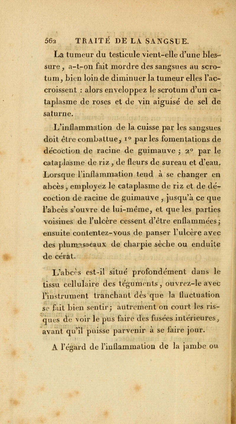 La tumeur du testicule vient-elle d'une bles- sure , a-t-on fait mordre des sangsues au scro- tum, bien loin de diminuer la tumeur elles l'ac- croissent : alors enveloppez le scrotum d'un ca- taplasme de roses et de vin aiguisé de sel de saturne. L'inflammation de la cuisse par les sangsues doit être combattue, i° parles fomentations de décoction de racine de guimauve ; 2° par le cataplasme de riz , de fleurs de sureau et d'eau. Lorsque l'inflammation tend à se changer en abcès, employez le cataplasme de riz et de dé- coction de racine de guimauve , jusqu'à ce que l'abcès s'ouvre de lui-même, et que les parties voisines de l'ulcère cessent d'être enflammées ; ensuite contentez-vous de panser l'ulcère avec des plum^sseaux de charpie sèche ou enduite de cérat. L'abcès est-il situé profondément dans le tissu cellulaire des téguments, ouvrez-le avec l'instrument tranchant dès que la fluctuation se fait bien sentir; autrement on court les ris- ques de voir le pus faire des fusées intérieures^ avant qu'il puisse parvenir à se faire jour. A l'égard de l'inflammation de la jambe ou