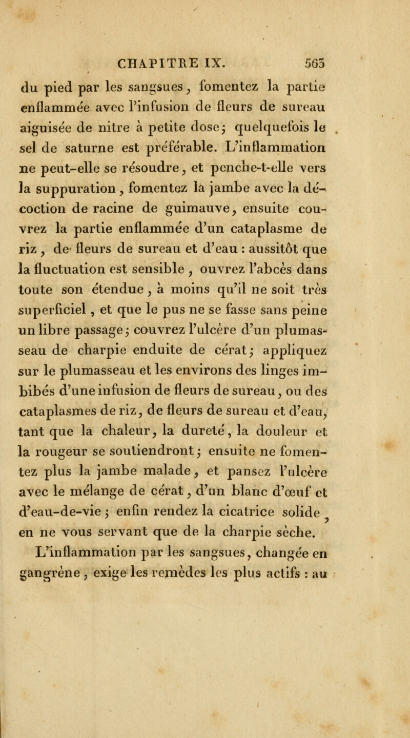 du pied par les sangsues , fomentez la partie enflammée avec l'infusion de fleurs de sureau aiguisée de nitre à petite dose; quelquefois le sel de saturne est préférable. L'inflammation ne peut-elle se résoudre, et penche-t-elle vers la suppuration , fomentez la jambe avec la dé- coction de racine de guimauve, ensuite cou- vrez la partie enflammée d'un cataplasme de riz , de fleurs de sureau et d'eau : aussitôt que la fluctuation est sensible , ouvrez l'abcès dans toute son étendue, à moins qu'il ne soit très superficiel, et que le pus ne se fasse sans peine un libre passage ; couvrez l'ulcère d'un plumas- seau de charpie enduite de cérat; appliquez sur le plumasseau et les environs des linges im- bibés d'une infusion de fleurs de sureau, ou des cataplasmes de riz, de fleurs de sureau et d'eau, tant que la chaleur, la dureté, la douleur et la rougeur se soutiendront; ensuite ne fomen- tez plus la jambe malade, et pansez l'ulcère avec le mélange de cérat, d'un blanc d'oeuf et d'eau-de-vie ; enfin rendez la cicatrice solide en ne vous servant que de la charpie sèche. L'inflammation par les sangsues, changée en gangrène \ exige les remèdes les plus actifs : au