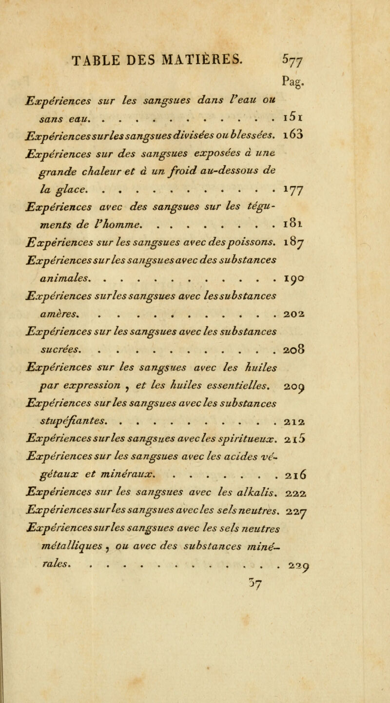 Pag. Expériences sur les sangsues dans Veau ou sans eau i5i Expériences sur les sangsues divisées ou blessées. 16 3 Expériences sur des sangsues exposées à une grande chaleur et à un froid au-dessous de la glace 177 Expériences avec des sangsues sur les tégu- ments de l'homme 101 Expériences sur les sangsues avec des poissons. 187 Expériences sur les sangsues avec des substances animales 190 Expériences sur les sangsues avec les substances amères 202 Expériences sur les sangsues avec les substances sucrées 208 Expériences sur les sangsues avec les huiles par expression ? et les huiles essentielles. 20 a Expériences sur les sangsues avec les substances stupéfiantes 212 Expériences sur les sangsues avec les spiritueux. 2 i 5 Expériences sur les sangsues avec les acides vé- gétaux et minéraux 216 Expériences sur les sangsues avec les alkalis. 222 Expériencessur les sangsues avecles sels neutres. 227 Expériences sur les sangsues avec les sels neutres métalliques , ou avec des substances miné- rales ... 229 37