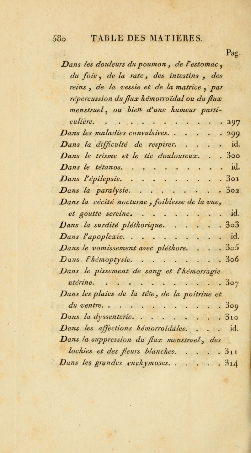 Pag, Dans les douleurs du poumon } de l'estomac, du foie j de la rate, des intestins , des reins , de la vessie et de la matrice y par répercussion du flux hémorroïdal ou du flux menstruel ? ou bien d'une humeur parti- culière 297 Dans les maladies convulsives 299 Dans la difficulté de respirer. id. Dans le tris me et le tic douloureux. . . 3oo Dans le tétanos. . . id. Dans l'épilepsie 3oi Dans la paralysie 002 Dans la cécité nocturne , foiblesse de la vue, et goutte sereine id. Dans la surdité pléthorique. ..... 3o3 Dans P apoplexie id. Dans le vomissement avec pléthore. . . . 3o5 Dans l'hémoptysie 3o6 Dans le pissement de sang et l'hémorragie utérine . oon Dans les plaies de la tête, de la poitrine et du ventre 3oû Dans la dyssenterie 310 Dans les affections hémorroïdales. ... id. Dans la suppression du flux menstruel, des lochies et des fleurs blanches. . . . . 3n Dans les grandes enchymoses 314