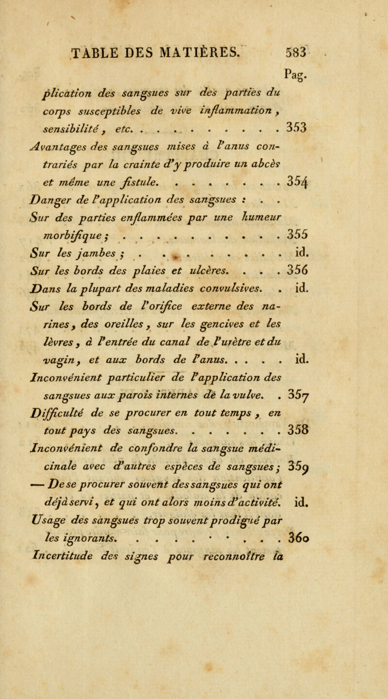 Pag. plication des sangsues sur des parties du corps susceptibles de vive inflammation, sensibilité, etc. . . 353 Avantages des sangsues mises à l'anus con- trariés par la crainte d'y produire un abcès et même une fistule 354 Danger de l'application des sangsues : Sur des parties enflammées par une humeur morbifique ; 355 Sur les jambes ; . ici. Sur les bords des plaies et ulcères. . . .356 Dans la plupart des maladies convulsives. . id. Sur les bords de Vorifice externe des na- rines > des oreilles y sur les gencives et les lèvres, à l'entrée du canal de l'urètre et du vagin} et aux bords de l'anus id. Inconvénient particulier de l'application des sangsues aux parois internes dé la vulve. . 357 Difficulté de se procurer en tout temps , en tout pays des sangsues 358 Inconvénient de confondre la sangsue médi- cinale avec d'autres espèces de sangsues ; 35a — De se procurer souvent des sangsues qui ont déjà servi y et qui ont alors moins d'activité, id. Usage des sangsues trop souvent prodigué par les ignorants • • 36o Incertitude des signes pour reconnaître ta