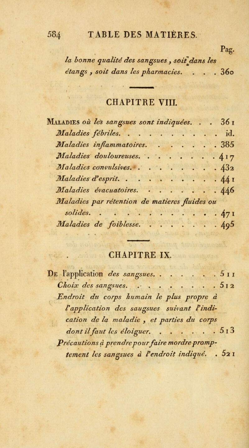 Pag- la bonne qualité des sangsues > soit dans les étangs 9 soit dans les pharmacies. . . . 36o CHAPITRE VIIL Maladies où les sangsues sont indiquées. . . 36 i Maladies fébriles ici. Maladies inflammatoires 385 Maladies douloureuses. 4x 7 Maladies convulsives 432 Maladies d'esprit. 44 l Maladies évacuatoires. ....... 44^ Maladies par rétention de matières fluides ou solides 4? I Maladies de faiblesse » ^q5 CHAPITRE IX. De l'application des sangsues 5 i i Choix des sangsues. .• . 5i2 Endroit du corps humain le plus propre à Vapplication des saugsues suivant l'indi- cation de la maladie y et parties du corps dontilfaut les éloiguer. 5i3 Précautions à prendre pour faire mordre promp- tement les sangsues à l'endroit indiqué. • 52 I