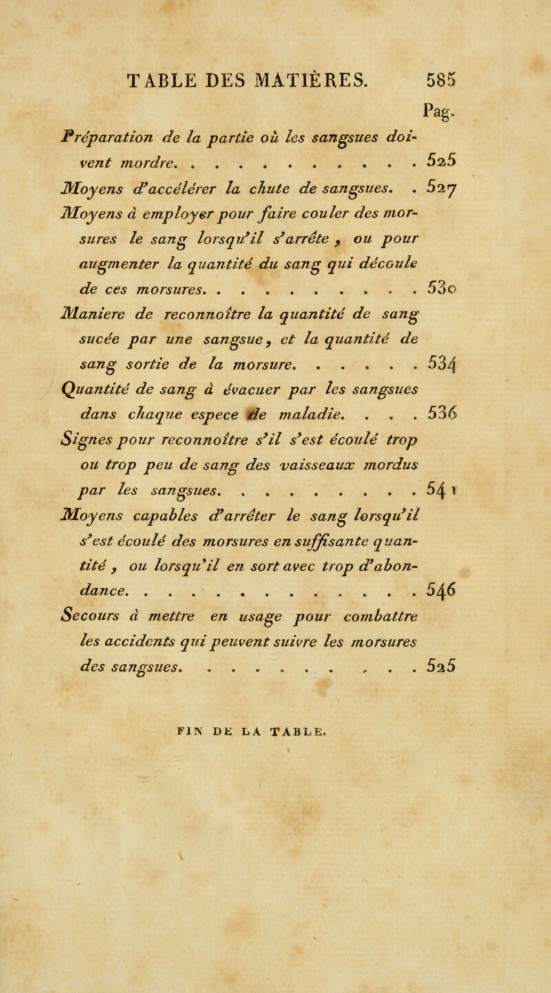 Pag- Préparation de la partie où les sangsues doi- vent mordre 5a5 Moyens d'accélérer la chute de sangsues. . 52 7 Moyens à employer pour faire couler des mor- sures le sang lorsqu'il s'arrête 9 ou pour augmenter la quantité du sang qui découle de ces morsures 53o Manière de reconnoître la quantité de sang sucée par une sangsue y et la quantité de sang sortie de la morsure 534 Quantité de sang à évacuer par les sangsues dans chaque espèce rie maladie. . . .536 Signes pour reconnoître s'il s'est écoulé trop ou trop peu de sang des vaisseaux mordus par les sangsues 54 1 Moyens capables d'arrêter le sang lorsqu'il s'est écoulé des morsures en suffisante quan- tité , ou lorsquil en sort avec trop d'abon- dance. 546 Secours à mettre en usage pour combattre les accidents qui peuvent suivre les morsures des sangsues 525 FIN DE LA TABLE.