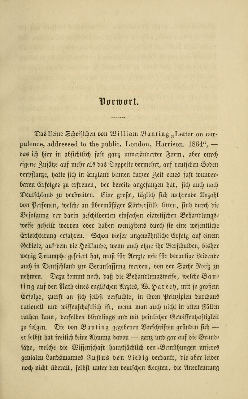 lartüürt £)öSKeine ©cfyriftcfyen oon Siltiam iöanting „Letter on cor- pulence, addressed to the public. London, Harrison. 1864, — ba8 iü) ^ter in aBfic^tlid) faft gan§ unoeränberter gorm , aber burdj eigene 3«f^e auf wel)r a^ ka§ ^Doppelte oermel)rt, auf beutfcfyen SÖoben oerpftanse, ^attt ji$ in Englanb Binnen fur^er 3e^ ^n^ faf* tounber* Baren Erfolges $u erfreuen, ber Bereits angefangen fyat, fid) aud) nad) £)eutferlaub p oerBreiten. (Sine große, täglich fid) rae^renbe Slnga^I bon ^ßerfonen, toelcfye an üBermäßiger Körperfülle litten, finb burefy bie Befolgung ber barin gefeierten einfachen biätetifcfyen 23efyanblung3* toeife geseilt toorben ober ^aBen toenigftenS burd) fie eine toefentlicfye Erleichterung erfahren, ©d)on biefer ungetoötynlicfye Erfolg anf einem (Gebiete, auf-bem bie <petlfunbe, toenn aud) oime il)r 23erfd)ulben, bisher toenig Xximap'fyt gefeiert §at, muß für to$te tüte für berartige ßeibenbe aud) in SDeutferlaub pr SBeranlaffung toerben, bon ber ©acfye Sftotiä p nehmen, £)ap fommt nod), baß bie 23el)anblungStt>eife, toetcfye 23an* ting auf ben Wafy eines englifcfyen SÄrjteS, S. §arbefy, mit fo großem Erfolge, juerft an fid) felBft oerfud;te, in t^rett sßrtnjtyien bnrcfyauS rationett unb tt>iffenfd)afttidj> ift, toenn man and) nid?t in aHen gällen ratzen !ann, berfelBen BlinblingS unb mit peinlicher (Setoiffen^aftigleit |u folgen. £)ie bon 23anting gegeBenen SSorfTriften grünben ftd? — er felBft Ijat freiließ feine Sl^nung babon — gan^ unb gar anf bie ®ruä> fäfee, toetdjie bie 2Öiffenfd)aft l)auptfäd)lid) ben-iöemittmngen unfereS genialen SanbSmanneS 3uftu$ bon ßieBig berbanft, bie aBer leiber noefy nid?t überall, felBft unter ben bentfcfyen Siebten, bie 5lner!ennnng