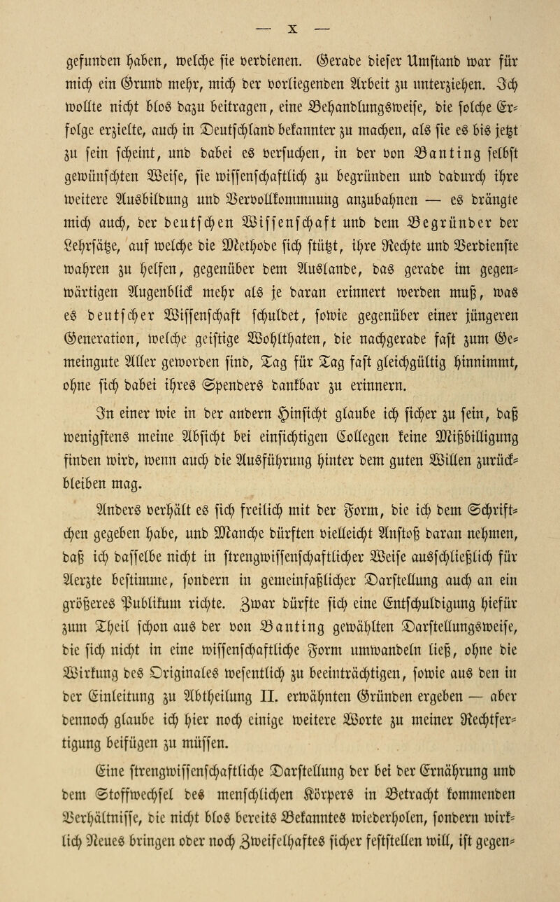 gefunben I)aben, toetcfye fie berbienen. ®erabe biefer Umftcmb toar für midi) ein ®runb metyr, midj> ber borttegenben Arbeit p unterbieten. 3cfy tootlte ntcfyt btoS bap beitragen , eine 23el?anb{ungSn)etfe, bie fotcfye (5r= folge errette, and) in £)eutfcfytanb betonter p machen, als fie eS bis je^t p fein fd^eint, nnb babei es berfud;en, in ber bon SSanting felbft getoünfcfyten Seife, fie toiffenfd?afttidj> p begrünben nnb baburcfy t^re Weitere SluSbitbung nnb SBerbottfommnung anpbalmen — es brängte micfy aucfy, ber beutfd^en Siffenfdj>aft nnb bent 33egrünber ber £el)rfä£e, auf toetcfye bie 9)£etfyobe ftd; ftü^t, t^re ^ecfyte nnb SSerbienfte toa^ren p Reifen, gegenüber bent SluStanbe, bas gerabe int gegen* nmrtigen Slugenbfid: nte^r als je baran erinnert toerben muß, toas es beutfcfyer Siffenfd)aft fdnttbet, fotoie gegenüber einer jüngeren (Generation, tt>efd)e geiftige Sonaten, bie nacfygerabe faft pm ®e* meingnte Sitter getoorben finb, £ag für £ag faft gleichgültig Inunimmt, otyne ftcfy babei t|reg ©penberS banfbar p erinnern. 3n einer tote in ber anbern §inftd)t glaube icfy fieser p fein, baß toenigftenS meine 2lbficfyt bei einstigen Kollegen leine Mißbilligung ftnben toirb, wenn and; bie 2luSfül;rung hinter bent guten Sitten prüct* bleiben mag. 2tnberS behält es fiefy freiließ mit ber gorm, bie itf) bem @d^rift= d)en gegeben fyaU, nnb 9ttandj)e bürften bietteicfyt Slnftoß baran nehmen, baß id) baffetbe nicfyt in ftrengtoiffenfcfyaftticfyer Seife auSfcfytießticfy für Sterbe beftimme, fonbern in gemeinfaßticfyer £)arftettung auefy an ein größeres ^ublifum richte. Qmx bürfte fiefy eine (£ntfdmlbigung fyiefür pm £tieil fd)on aus ber bon 23anting getoäfytten £)arftetlungStoeife, bie fiefy rttc^t in eine toiffenf d)afttid()e gorm nmtoanbetn ließ, ofyne bie Sirfung beS originales toefenttid; p beeinträchtigen, fotoie aus ben in ber Einleitung p 2Ibtl?eitung II. ertoälmten ®rünben ergeben — aber bennod) glaube id) fyier noefy einige roettere Sorte p meiner Sftecfytfer* tigung beifügen p muffen. (Sine ftrengtoiffenfcfyaftlidje £)arftetlung ber bei ber Ernährung unb bem ©tofftoecfyfel bes menfd/licfyen Körpers in 23etrad)t lomntenben äkrfyältniffe, bie nid;t bloS bereits Gelauntes toieberfyoten, fonbern toirf* liefy bleues bringen ober noefy ^roeife££;afte!3 fid;er feftftetten toitl, ift gegen*