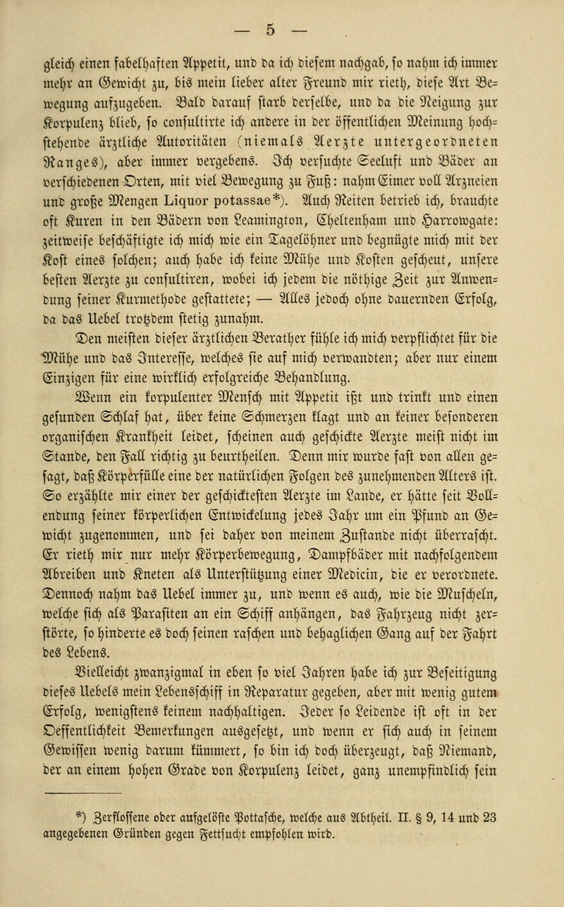 gleid) einen fabelhaften Appetit, unb ba id) biefem nad^gab, fo nafym tdj immer mefyr an ©etmdjt $u, bis mein lieber alter greunb mir rietfy, biefe Art 33e= roegung anzugeben, Sßalb baranf ftarb berfelbe, unb ba bie Steigung $ur Korpulenj Blieb, fo confultirte id) anbere in ber öffentlichen Meinung \)oä)= ftefyenbe ärjtlidje Autoritäten (niemals Aer^te untergeorbneten langes), aber immer »ergebend 3täj ^erfud)te (Seeluft unb SSäber an oerfcfyiebenen Orten, mit oiel SBetoegung ju $u\$: nafynt (Sinter ooll Arzneien unb große Mengen Liquor potassae*). %y$j leiten betrieb id), brauste oft Kuren in ben SBäbern oon £eamington, QEfyeltenfyam unb §arrotogate: jeittoeife Befdjäftigte id) mid) tote ein gagelöfyner unb begnügte mtd) mit ber Kofi eines folgen; aud) tyaBe id) leine SJcüfye unb Soften gefreut, unfere beften Aer^te ju confultiren, tooBei id) jebem bie nötige g>tit jur Antoen= bung feiner Kurmetfyobe gemattete; — AßeS jebod) ofyne bauernben Erfolg, M baS UeBel trofcbem ftetig ^unalmt. £)en meiften biefer ärjtlid)en Söeratfyer fitste id) mid) oerpflicfytet für bie Hftüfye unb baS 3ntereffe, ioeld)eS fie auf mid) oertoanbten; aber nur einem (Sinnigen für eine roirllicfy erfolgreiche 23el)anblung. SBenn ein lorpulenter 93tenfd) mit Appetit igt unb trinlt unb einen gefunben ©djlaf l>at, über leine ©dmterjen llagt unb an leiner befonberen organifd)en Krartlbjett leibet, ffeinen aud) gefcf/tdte Aer^te meift nid)t im ©taube, ben gatt richtig ju beurteilen. 3)enn mir rourbe faft oon allen ge= fagt, baß Körperfülle eine ber natürlichen golgen beS juneljmenben Alters ift. (So erjagte mir einer ber gefd)icrteften Aer^te im £anbe, er fyätte feit 23oll= enbung feiner lörperlid)en Gntttoitfelung jebeS -3al>r um ein $funb an @e= ioid)t zugenommen, unb fei bab/er oon meinem 3uftanbe rttcr)t üBerrafd)t. (§r rietfy mir nur nteljr Körperbewegung, £)ampfbaber mit nac^folgenbem Abreiben unb Kneten als Unterftü^ung einer 9)cebtcin, bie er oerorbnete. £)ennocf/ nafym baS UeBel immer ju, unb menn es aud), toie bie 9ftufd)eln, meiere ftdj als ^araftten an ein ©cbiff anhängen, baS gafyrjeug nidjt jer= ftörte, fo fyinberte eS bod) feinen raffen unb behaglichen ©ang auf ber gafyrt beS SeBenS. $iefletd)t ^toanjigmal in eben fo oiel Sauren IjaBe id) $ur S3efeittgung biefeS UebelS mein £eBenSfd)iff in Reparatur gegeben, aber mit menig gutem Erfolg, toenigftenS leinem nachhaltigen. -Öeber fo £eibenbe ift oft in ber Deffentlicr/Ieit 23emerlungen ausgefegt, unb toenn er ftet) aud) in feinem ©etoiffen roenig barum lümmert, fo bin id) bod) überzeugt, baß Dciemanb, ber an einem fyofyen ®rabe oon Korpulenz leibet, ganj unempftnblid) fein *) 3erftoffene ober aufgelöste ^ottafc^e, freiere aus TO^eit. n. § 9, 14 unb 23 angegebenen ©rünben gegen gettfudjt empfohlen toirb.