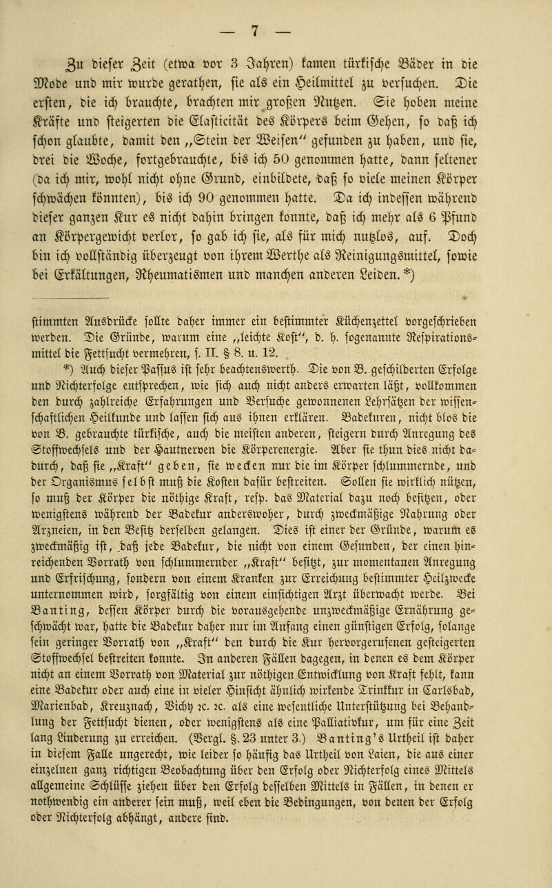 3u btefer $eit (etroa oor 3 Sauren) famen türftfdje 23äber in bie Wlobt unb mir rourbe gerattert, fie als ein Heilmittel $u oerfucfyen. 3)ic erften, bie icfy Brauste, Brauten mir großen 9?u£en. (Sie fyoBen meine Gräfte nnb fteigerten bie (Slafticität beö Körpers Beim ®ef/en, fo baß td) fdjon glauBte, bamit ben „(Stein ber 2öetfen gefunben ju B/aBen, unb fie, bret bie Soct/e, fortgeBraucr/te, Bis icfy 50 genommen fyatte, bann fettener (M idj mir, roof/1 titelt olme @runb, einBitbete, baß fo oiete meinen Körper fcr/roäcf/en tonnten), Bis td) 90 genommen r/atte. £>a icfy inbeffen roäfyrenb biefer ganzen $ur eS nicfyt balnn Bringen tonnte, baß tdj mef/r als 6 *ßfunb an $örpergeroicr/t oerlor, fo gaB id) fie, als für mitf) nu£loS, auf. 2)ocr; Bin icf) ooßftänbig üBer^eugt oon ifjrem Söertfye als Reinigungsmittel, foroie Bei (Entfaltungen, Rheumatismen unb mannen anberen Seiben. *) ftimmten StuSbrütfe foHte bafyer immer ein Beftimmter $üd)en$ettet borgefd)rteBen Serben. 3)te ©ritnbe, roarum eine „teilte Äofl, b. f). fogenannte SftefbtrationS* mittet bie gettfucBt bermefyren, f. n. § 8. u. 12. . *) 2fa<§ btefer ^ßaffug ift fefyr Beaä)tettgroertB- 2)ie bon 33. gefd)i{berten (Erfolge unb -)ciä)terfotge entfbreä)en, rote fict) aud) nid)t anberS erroarten läßt, botlfommen ben burd) jablreicfye (Erfahrungen unb 35erfud)e gewonnenen Se&rfäfcen ber roiffen* fd)afttidj>en §ett!unbe unb taffen fidt) aus tfynen erklären. SSabcfuren, nityt Bios bie bon 23. gebrauste türfifdje, auti) bie meiften anberen, fteigern bura) Anregung beS ©toffroed)fetS unb ber §autneroen bie törberenergie. 21Ber fie t^un bieg nicfyt ba* burd?, baß fie „traft geben, fie roeefen nur bie im tö'rber fü)tummernbe, unb ber Organismus fetBft muß bie Soften bafür Beftretten. ©ollen fie roirftta) nü£en, fo muß ber törber bie nötige traft, refb. baS Material baju nod) Beftrjen, ober roenigftenS roäfyrenb ber SBabefur anberSrooljier, burd) ^roeetmäßige Dkfyrurtg ober Strjneien, in ben 33efi^ berfetBen gelangen. S)ieS ift einer ber ©rünbe, roarum es Sroecfmäßtg ift, .baß iebe Sßabefur, bie nid)t bon einem ©efunben, ber einen H)in* reid)enben SBorrau) bon fdjtummernber „traft Befugt, jur momentanen Anregung unb (Erfrtf djmng, fonbern bon einem Traufen jur (Erreiä)ung Beftimmter £>etl§roecfe unternommen roirb, forgfättig bon einem einstigen 2trjt üBerroacfU roerbe. 33et SBanting, beffen törber burd) bie oorauSge^enbe unjroed'mäßige (Ernährung ge= fd)roäa)t roar, ^atte bie iBabemr ba^er nur im Anfang einen günftigen (Erfolg, fotange fein geringer SSorratt) toon „Äraft ben burd) bie kux ^eröorgerufeuen geftetgerten @toffroeä)fet Beftretten !onnte. 3u anberen gälten bagegeu, in benen eg bem Körper nid)t an einem SSorrat^ oon SJcateriat pr nötigen (Sntrotdtung bou traft fefytt, fann eine SSabefur ober aud) eine in bieter §inftd)t ä^nttd) roirlenbe Srinffur in (SartgBab, SRarienBab, ^reujnad), SSidjty je. lt. afö eine roefenttid)e Unterftit^ung Bei S3e^anb= tung ber gettfud)t bteneu, ober ioenigfteng als eine ^aütattbfur, um für eine Bett lang Sinberung $u erreid)en. (SBcrgl. §. 23 unter 3.) S3antiug'S Urtbeil ift ba^cr in biefem gatte ungerecht, roie leiber fo fyäuftg baS Urtt;eil bon £aien, bie aus einer einzelnen ganj richtigen 33eoBad)tung üBer ben (Erfolg ober 9^id)terfolg eines Mittels allgemeine @d)lüffe jie^en über ben (Erfolg beffelBen Mittels in gälten, in benen er not^roenbig ein anberer fein muß, roeil eben bie 33ebingungen, bon benen ber (Erfolg ober 9cia)terfolg abfängt, anbere ftnb.