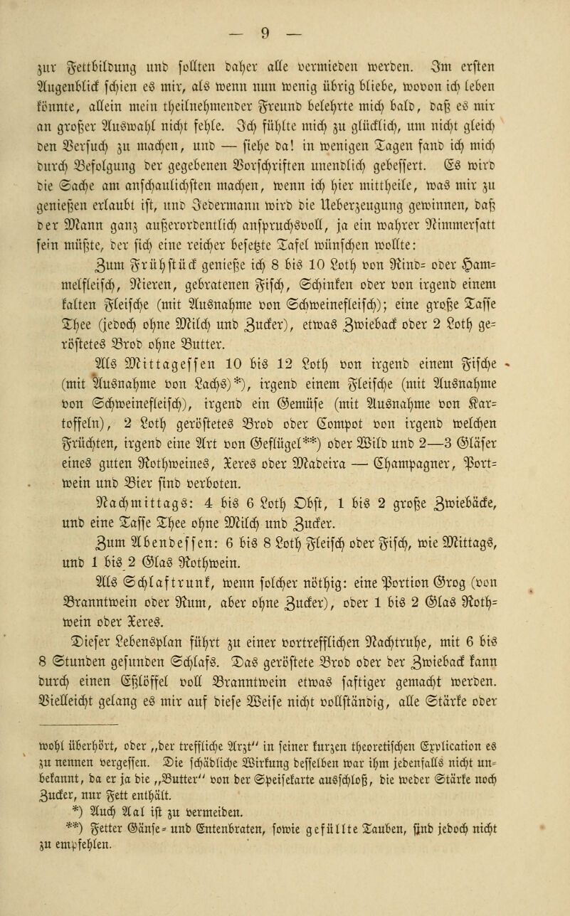 ]ixx gettbilDung unb fottten bafyer alle oermiebeu roerben. -3m erftert Slugenblid fdjten eg mir, atg roenn nun roenig übrig Bliebe, toooon id> (eben rennte, allem mein tfyeitnelnnenber greunb Belehrte mtdj balD, Daß eg mit an groger lugroafyt nid)t fefyte. Qd) füb/lte mid) jn glüdlid), um nid)t gleid) cen $erfuct) ju macf/en, unb — fief/e Ca! in roenigen £agen fanb id) mid) burd) Befolgung ber gegebenen $orfci)riften unenblid) gebeffert. (gg toirb bie <Ba<fyt am anfd)auüd)ften madjen, trenn tdj fyier mitteile, roag mir ju genießen erlaubt ift, unb -öebermann roirb bie Ueber^eugung gewinnen, baß Der Slftann ganj außerorbenttict) anfprud/gooll, ja ein magrer Ücimmerfatt fein müßte, ber ftdj eine reifer befe^te £afet münden roolTte: 3um $rüt;ftüd genieße id) 8 U$ 10 Sott) oon 9ftnb= ober §am= melf(eifd), Vieren, gebratenen $ifd), (Sd)infen ober oon irgenb einem falten $teifci)e (mit 2lugnar)me oon <Sd)roeinefIetfcr/); eine große £affe SD;ee (jeDod) or)ne 9ftitd) unb 3u^)r ettoaS Broiebad oi:,e^ 2 £ßtfy 9e= röfteteg 23rob ot)ne 53utter. 2I1S Sttittageffen 10 big 12 Sotl) oon irgenb einem $ifd)e (mit llugnafmte oon £acr/g)*), irgenb einem $(eifd?e (mit Slugnafyme oon ©d)roeinefteifd)), irgenb ein ®emüfe (mit 5lugnar;me oon $ar= toffeln), 2 £ot!) geröfteteg 23rob ober (£ompot oon irgenb melden grüßten, irgenb eine 2Irt oon (Geflügel**) ober 2Bilb unb 2—3 @täfer eines guten Sftotfyroeineg, Xereg ober Sttabeira — (Sr/ampagner, ^3ort= roein unb 23ier finb oerboten. 9tad)mittagg: 4 big 6 £otf, Dbft, 1 big 2 große ^roiebäde, unb eine £affe £t)ee ofme WUty unb ßuder. 3um Slbenbeffen: 6 big 8 Sotfy gletfd) ober gtfö, ioie SDttttagS, unb 1 big_2 ©tag ^ott)roein. 2ltg ©ct/laftrunf, meun folct/er nötr)ig: eine Portion ®rog (oon 23ranntroein ober 9faxnt, aber olme &VLdvc), ober 1 big 2 @tag Dtot^= roein ober 9Eereg. £)iefer £ebengptan für)rt ju einer oortrefftid)en 9?act)truf;e, mit 6 big 8 ©tunben gefunben ©cfytafg. £)ag geröftete 23rob ober ber 3^tebad fann burd) einen Eßlöffel ooft Söranntroein etroag faftiger gemalt roerben. 33tetfetd)t gelang eg mir auf biefe Söeife nict/t oollftanbig, alle ©tärle ober toofc'l überhört, ober „ber treffliche ^rjt in feiner mraen tfyeoretifcr)en (gjvttcation es 55it nennen öergeffen. 2)ie fcr)äbltcr/e Söirfung beffetben toar U)m jebenfat(§ niä)t un- belannt, ba er ja bie „Butter bon ber ©peifefarte au§fä)ioß, bie toeber ©tärlc no^ Buder, nnr ftett enthält. *) SlCud) %al ift ju fcermeiben. **) fetter ©änfe* unb (Entenbraten, fotote gefüllte Sauben, fjnb jebod^ nic^t ju emvfe^kn.