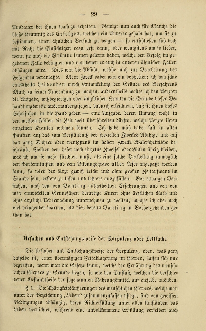 2luSbauer Bei ilmen toadj ju ermatten, (Genügt nun aud; für $cand>e bie blofee ^enntntfe beS (gxfolgeö, toeld;en ein 2lnoerer gehabt fyat, um fie §u befttmmen, einen ätmlicfyen SSerfuä) ju toagen — fo entfliegen fidj bocb mit Sftedjt bie Einstigen ba$u erft bann, ober toenigftenS um fo lieber, toenn fie and) bie ®rünbe lennen gelernt fyaben, toetcfye ben Erfolg im ge= gebeuen Satte bebingten unb Don benen er aud? in äußeren äfynlttfyen gälten abhängen ioirb. 2)ieg toar bie 5lbficfyt, toetdje micfy jur Bearbeitung beS gotgenben oerantaßte. 9)cein gtotd babei loar ein bereiter: icfy roünfcfyte einesteils Seibenben ourcfy Enttoidetung ber ©rünbe beS 23erfafyren3 93cutfy ju feiner tooenbung ^u machen, anberntfyettS toottte tefy ben 2ler$ten bie Aufgabe, toifebegierigen ober ängftticfyen Traufen bie (Srünbe biefer 53e= fyanblungStoeife auseinandergehen, baburefy erteiltem, ba£ fie ilmen biefeS ©djriftdjen in bie §anb geben — eine Aufgabe, beren Umfang toofyt in ben meiften gälten bie 3^tt toeit überffreiten bürfte, tr>etct)e 2ler$te ifyren einzelnen Traufen roibmen fönnen. 3<§ fyabt mid) babei faft in allen fünften auf bag jum SSerftänbntfj beS fließen 3&ede3 Nötige unb auf baS gan$ ©idjere ober toenigftenS im l;ofyen ä^ede SBaljrfdjemKdje be= fa^ränft. (Sollten bem Sefer noefy einzelne jftmttfd °^er Süden übrig bleiben, toaS id) um fo met)r fürchten mug, als eine fotdje SDarftellung unmöglich ben ^orlenntntffen unb bem 23ilbungSgrabe alter Sefer angesagt toerben fann, fo toirb ber %x$ getoiß leicht unb otme großen &itauftoanb im ©taube fein, erftere §u löfen unb leitete aufzufüllen, 25or etmaigen $er= fudjen, nad; ben oon Banting mitgeteilten Erfahrungen unb ben »on mir enttoidetten ©runbfä^en berartige $uren ofyne ärjtttdjen $tafy unb ofyne ärjtftdje Uebertoadmng unternehmen ju tooEen, möchte icfy aber nod> oiet bringenber toarnen, als bieg bereits Banting im 23orf;erget)enben ge= tfyan l)at. Mrfadjen unb €ntftej)ungstüetfe ber $ornulenj ober ^ettfudjt. 2)ie Urfacfyen unb EntftetmngStoeife ber ^orputenj, ober, toaS ganj baffetbe ift, einer übermäßigen gettabtagerung im Körper, taffen fid; nur begreifen, toenn man bie @efe£e lennt, meldte ber Ernährung beS menfcfy= liefen Körpers ju @runbe liegen, fo mie ben Einfluß, roetc^en bie oerfd)te= benen Seftanbt^eile ber fogenannten Nahrungsmittel auf btefelbe ausüben. § 1. 2)ie £fyättgfeitSäuJ3erungen beS menfcfyttd;en ^ö'tperS, toetdjeman unter ber 23e$eidmung „Seben pfammenjufaffen pflegt, finb oon getoiffen Sebingungen abhängig, beren Nichterfüllung unter allen Umftänben bag Seben oerntcfytet, toäfyrenb eine unooHfommene Erfüllung berfelben audj