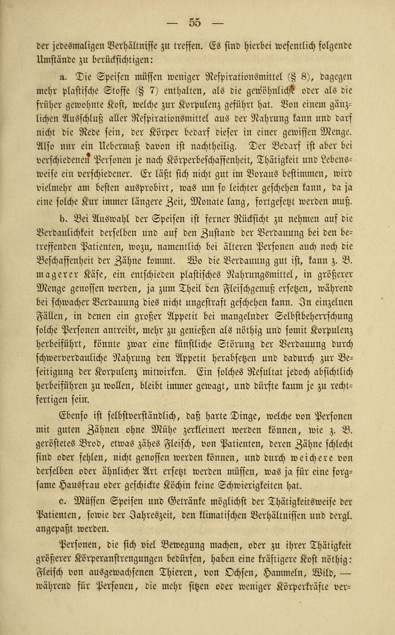 ber jebe&natigen $erfyä(tniffe ju treffen. (£3 finb Sterbet toefentticfy folgenbe Umftänbe ju berüdfid^tigen: a. S5te ©Reifen muffen weniger ^efptrationSmittet (§ 8), 'Dagegen mefyr plafttfdje (Stoffe (§ 7) enthalten, aU bie genJöfyntidjfc ober a(3 Die früher getoolmte $oft, meldte jur ^orpulenj geführt fyat. 35on einem gctn$= litten 2lu3fcfyluß aller 9?ef})iration3mittet au3 Der Sprung fann nnD Darf nicfyt bie Sftebe fein, ber Körper Bebarf biefer in einer getoiffen Stenge. 9Ufo nur ein UeBermaß baoon ift nacfytfyeilig. S)er 23ebarf ift aber Bei oerfcfyiebenen ^erfonen je nacfy ^örperBefcfyaffenfyeit, Sfyätigfeit nnD 2eBen3= toeife ein oerfcfytebener. (£r lägt ficfy nicfyt gut im 35orau8 Beftimmen, mirD oielmefyr am Beften auSproBirt, mag um fo letzter gefcfyefyen fann, ba ja eine fotcfye $ur immer längere 3eit, Monate taug, fortgefe^t toerben muß. b. 23ei 2lu3toafyf ber Reifen ift ferner Stüdftcfyt ^u nehmen auf bie $erbautid?feit berfelBen unD auf ben 3uftanb ber SBerbauung Bei ben Be= treffenben Patienten, roo^u, namentlich Bei älteren ^erfonen aucb, nocfy bie 23ef dj äff enfyeit ber 3>tyw fommt. 2ßo bie SBerbauung gut ift, fann $. 23. magerer ®äfe, ein entfRieben ptaftifc^eS 9foxljrwtg8mittel, in größerer Stenge genoffen merben, ja jum Zfytil ben gfeifcfygenuß erfe^en, mäfyrenD Bei fcfymadfyer $erbauung bie§ nidjt ungeftraft gefcfyefyen fann. 3n einzelnen gälten, in benen ein groger Slppettt Bei mangelnber ©etBftBefyerrfdmng fo£ct)e ^ßerfonen antreiBt, mefyr $u genießen als nötfyig unb fomit ßorpulenj herbeiführt, lönnte jtoar eine fünftlicfye (Störung ber SBerbauung burcfy fcfymeroerbauüdje -ftafyrung ben 2typetit f>eraBfe£en unb baburd? jur 23e= feitigung ber ^or^utenj mitmirlen. ©in folcfyeS SKefultat jebocfy a&fidjtltdj fyerBeifüfyren ju motten, Bleibt immer getoagt, unb bürfte laum je §u redjt= fertigen fein:. (SBenfo ift fetBftoerftänbtidj, baß l)arte 3)inge, metdje oon ^ßerfonen mit guten &cfyntn otyne Sttüfye jerfteinert merben lönnen, mie j. 23. geröfteteS 23rob, dtoa$ jä^e« Steift, oon Patienten, beren ßätme fct)lect)t finb ober fehlen, ntct)t genoffen merben fönnen, unb burd) m eifere oon berfelBen ober äfmlicfyer Slrt erfe^t merben muffen, mag ja für eine forg= fame §au3frau ober gefcfyidte $ödnn feine ©c^mierigfeiten fyat. c. üDtuffen ©Reifen unb ©etränfe mögttcfyft ber £fyättgfeit3toeife ber Patienten, fomie ber 3afyre^eit, ben fümatifd^en $erfyättniffen unb bergt, angepaßt toerben. ^erfonen, bie ftdj oief Bewegung machen, ober ju i^rer £fyätigfeit größerer ®örperanftrengungen Bebürfen, fyaBen eine fräftigere toft nötfyig: Reifet) oon auSgemacfyfenen gieren, oon Dcfyfen, gammeln, SBttb, — mäfyrenb für ^erfonen, Die mefyr ftfeen oDer mentger förperfräfte oer=
