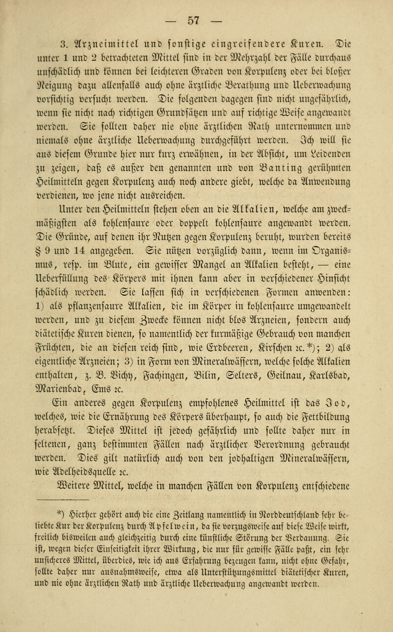 3. Wrjneimittel itnb fonftige eingreifenbere $uren. SDie unter 1 unb 2 Betrafeten SDftttel finb in ber SDZe^rja^I ber gälte burdjauS unfd;äolicfy unb tonnen Bei letzteren graben oon ^orputen^ ober Bei Bloßer Neigung ba^u allenfalls and; olme ärjtlidje 33eratf/ung unt> UeBern>ad)ung oorfid;tig oerfucfyt werben. 2)ie fotgenben bagegen finb nicfyt ungefäfyrlid), U)enn fie tttdjt nacfy richtigen ©runbfä^en unb auf richtige Seife angeioanüt werben, ©ie füllten baf)er nie otme är^ticr/eu 3iatr/ unternommen unb niemals ofme ärjtlicfye UeBermad;ung burdjgefüfyrt roeroen. 3cB, mill fie aus btefem ®runbe B/ter nur lurj ermähnen, in ber 2lBfid>t, um ^eibenben ju geigen, baß eS außer ben genannten unb oon 33anting gerühmten Heilmitteln gegen ^orputen^ aucft, nodj anbere gteBt, toetcfye ia 2J(mx>enbung fcerbienen, mo jene nicf/t ausreißen. Unter ben Heilmitteln fielen oBen an bie OTalien, meiere am $toed= mäßigften als tor/lenfaure ober boppelt foljlenfaure angemanbt merben. £)ie @rünbe, auf benen ir/r 9?ut3en gegen ^orpulen^ Beruht, mürben Bereits § 9 unb 14 angegeBen. ©ie nü^en oor^üglicö, bann, menn im £)rganiS= muS, refp. im Hute, ein gemiffer Mangel an Slllalien BefteB/t, — eine UeBerfüllung beS Körpers mit irmen lann aBer in oerfd)iebener Hinficr/t fcfyäbticfy werben. (Sie taffen ftdj in oerfcfytebenen formen anmenben: 1) als pflanjenfaure 2Itfatien, bie im Körper in lol)tenfaure umgetoanbett merben, unb ju biefem ä^ede können nicfyt BtoS ^Irpeien, fonbern audj biätetifcfye ®uren bienen, fo namentlich ber fnrmäßige ©eBraucB, oon mannen grüßten, bie an biefen reid> finb, tüte (SrbBeeren, $irfd>en :c. *); 2) als eigentliche 9fr$ttetett; 3) in gorm üon TOnerafmäffem, meiere feiere TOalien enthalten, &. 23. $icfyr;, Ladungen, SBtlra, «Setters, ©eitnau, £artSBat>, ^arienBab; (£mS ic. (Sin anbereS gegen forpufen^ empfohlenes Heilmittel ift baS 3cd, melcBeS, mie bie (Srnäfyrung beS Körpers üBerr/aupt, fo aud) bie gettBitbung B/eraBfe£t. SDtefeS TOttet ift jebod) gefäfyrtid) unb foEte bafyer nur in feltenen, gan^ Beftimmten gäHen nad) är^tlicfyer SBerorbnung geBraucfyt toerben. £>ieS gilt natürlich auefy ton ben jobr)attigen 9Jftnera£mäffern, toie 2lbelr)eibSqueHe :c. Weitere bittet, meiere in mannen fällen oon ^orpulen^ entfcfyiebene *) #terljer gehört and) bie eine 3eitfan3 namentlich in 9£orbbeutf<$fanb fe$r Be= lieBref ur berÄorjmfena burdj 21 pfeift ein, ba fte öorjuggtoeife auf biefe SBeife roirft, fretttd) BiSroeiten and? gteid>5ettig burd) eine rünfttiä)e ©törung ber SSerbanung. (Sie ift, roegen biefer (Smfeittgfeit ifyrer Sßtrtung, bie nur für geroiffe gälte fcafjt, ein fetyr unfidjereg Mittel, überbieS, toie id) au§ @rfa^rung Bezeugen fanu, ntc^t o^ne ©cfa^r, fottte ba&er nur au§na^m§roeife, cttua at8 Unterftü^ungömittet biätetifd;er Auren, unb nie o^ne ärjfli^en 9^at§ unb ärjtlid;e UeBern)ad)nng angetoanbt rcerben.