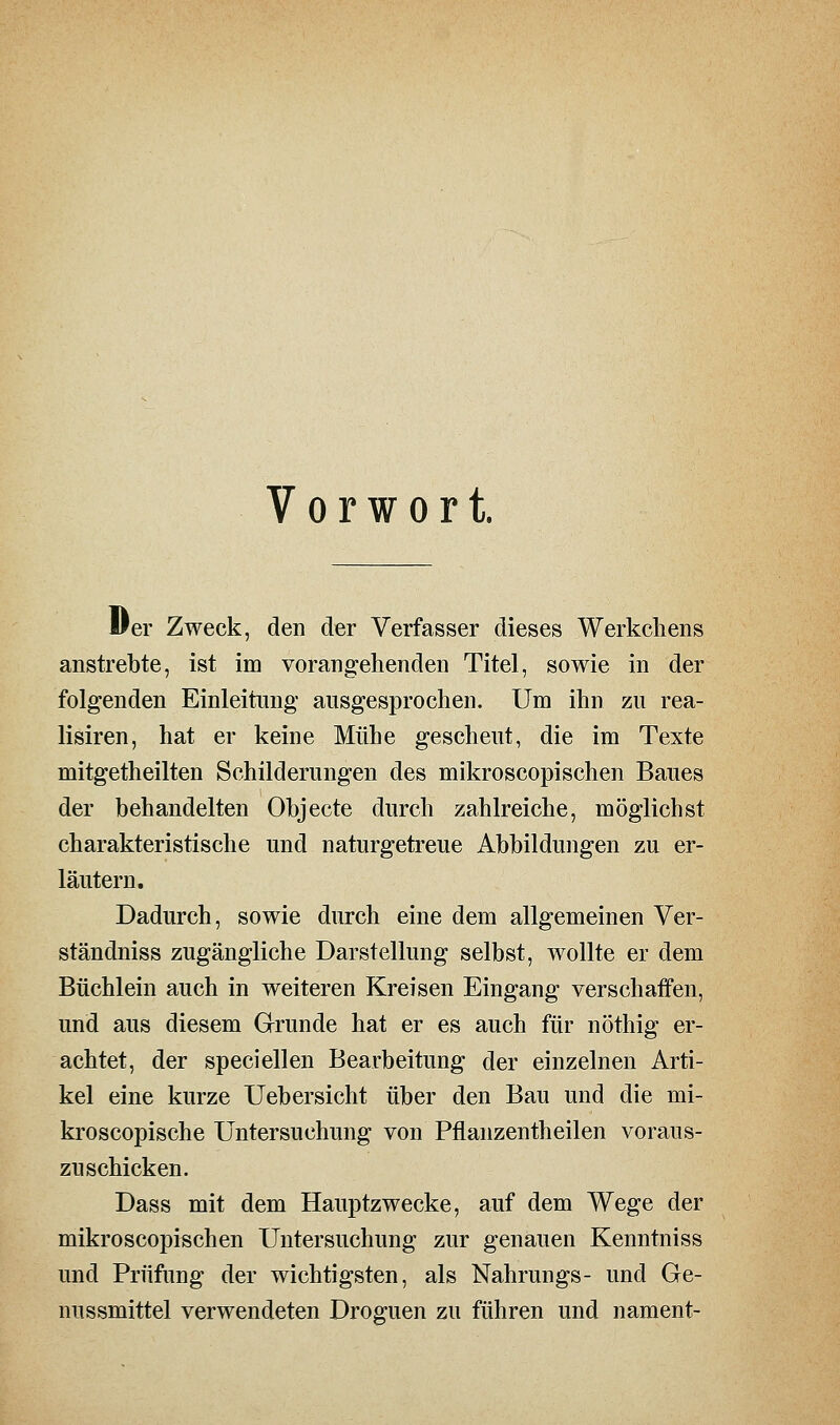 Vorwort. 11 er Zweck, den der Verfasser dieses Werkcliens anstrebte, ist im vorangehenden Titel, sowie in der folgenden Einleitung ausgesprochen. Um ihn zu rea- lisiren, hat er keine Mühe gescheut, die im Texte mitgetheilten Schilderungen des mikroscopischen Baues der behandelten Objecte durch zahlreiche, möglichst charakteristische und naturgetreue Abbildungen zu er- läutern. Dadurch, sowie durch eine dem allgemeinen Ver- ständniss zugängliche Darstellung selbst, wollte er dem Büchlein auch in weiteren Kreisen Eingang verschaffen, und aus diesem Grrunde hat er es auch für nöthig er- achtet, der speciellen Bearbeitung der einzelnen Arti- kel eine kurze Uebersicht über den Bau und die mi- kroscopische Untersuchung von Pflanzentheilen voraus- zuschicken. Dass mit dem Hauptzwecke, auf dem Wege der mikroscopischen Untersuchung zur genauen Kenntniss und Prüfung der wichtigsten, als Nahrungs- und Ge- nussmittel verwendeten Droguen zu führen und nament-