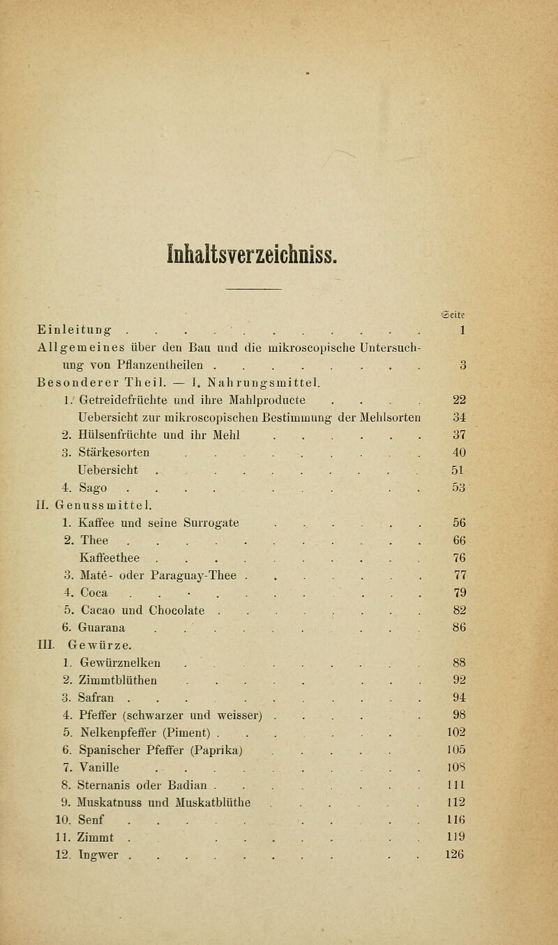 Inhaltsverzeichniss. ©eite Einleitung 1 Allgemeines über den Bau und die mikroscopische Untersuch- ung von Pflanzenlheilen . 3 Besonderer Theil. — 1, Nahrungsmittel. 1. Getreidefrüchte und ihre Mahlproducte .... 22 Uebersicht zur mikroscopischen Bestimmung der Mehlsorten 34 2. Hülsenfrüchte und ihr Mehl 37 3. Stärkesorten 40 Uebersicht 51 4. Sago 53 II. Genussmittel. 1. Kaffee und seine Surrogate ...... 56 2. Thee 66 Kaflfeethee 76 3. Mate- oder Paraguay-Thee . 77 4. Coca 79 5. Cacao und Chocolate 82 6. Guarana . 86 III. Gewürze. 1. Gewürznelken 88 2. Zimmtblüthen 92 3. Safran 94 4. Pfeffer (schwarzer und weisser) 98 5. Nelkenpfeffer (Piment) 102 6. Spanischer Pfeffer (Paprika) 105 7. Vanille 108 8. Sternanis oder Badian . . 111 9. Muskatnuss und Muskatblüthe 112 10. Senf 116 11. Zimmt . .119 12. Ingwer 126