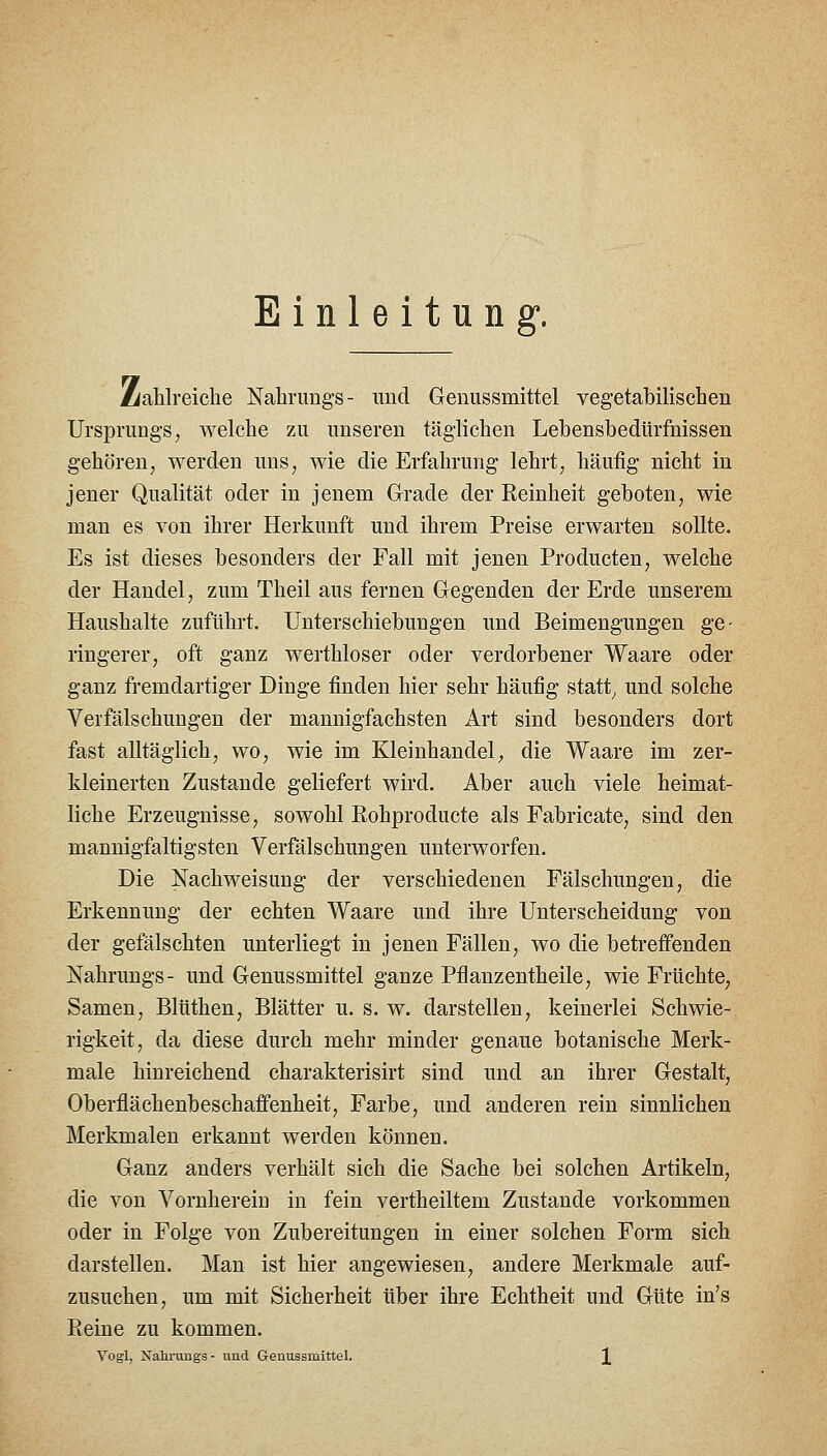 Einleitung*. Ziahlreiclie Nahrungs- und Genussmittel vegetabilischen UrsijruDgs, welche zu unseren täglichen Lebensbedürfnissen gehören, werden uns, wie die Erfahrung lehrt, häufig nicht in jener Qualität oder in jenem Grade der Reinheit geboten, wie man es von ihrer Herkunft und ihrem Preise erwarten sollte. Es ist dieses besonders der Fall mit jenen Producten, welche der Handel, zum Theil aus fernen Gegenden der Erde unserem Haushalte zuführt. Unterschiebungen und Beimengungen ge- ringerer, oft ganz werthloser oder verdorbener Waare oder ganz fremdartiger Dinge finden hier sehr häufig statt^ und solche Verfälschungen der mannigfachsten Art sind besonders dort fast alltäglich, wo, wie im Kleinhandel^ die Waare im zer- kleinerten Zustande geliefert wird. Aber auch viele heimat- liche Erzeugnisse, sowohl Rohproducte als Fabricate, sind den mannigfaltigsten Verfälschungen unterworfen. Die Kachweisung der verschiedenen Fälschungen, die Erkennung der echten Waare und ihre Unterscheidung von der gefälschten unterliegt in jenen Fällen, wo die betreffenden Nahrungs- und Genussmittel ganze Pflanzentheile, wie Früchte, Samen, Blüthen, Blätter u. s. w. darstellen, keinerlei Schwie- rigkeit, da diese durch mehr minder genaue botanische Merk- male hinreichend charakterisirt sind und an ihrer Gestalt, Oberflächenbeschaffenheit, Farbe, und anderen rein sinnlichen Merkmalen erkannt werden können. Ganz anders verhält sich die Sache bei solchen Artikeln, die von Vornherein in fein vertheiltem Zustande vorkommen oder in Folge von Zubereitungen in einer solchen Form sich darstellen. Man ist hier angewiesen, andere Merkmale auf- zusuchen, um mit Sicherheit über ihre Echtheit und Güte in's Reine zu kommen. Vogl, Nahi-ungs - und Genussmittel. ][