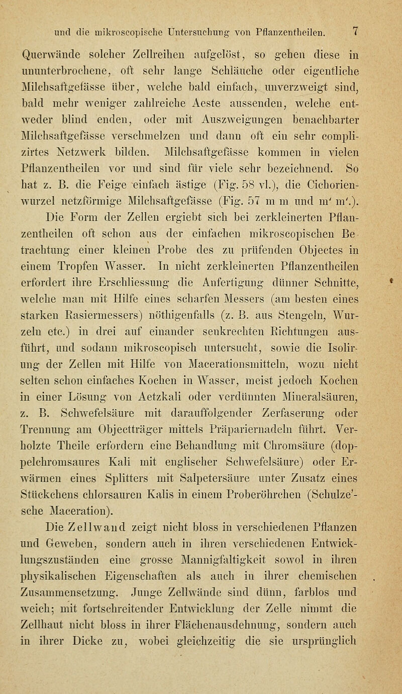Querwände solcher Zellreilien aufgelöst, so gehen diese in ununterbrochene, oft sehr lange Schläuche oder eigentliche Milchsaftgefässe über, welche bald einfach, unverzweigt sind, bald mehr weniger zahlreiche Aeste aussenden, welche ent- weder blind enden, oder mit Auszweigungen benachbarter Milchsaftgefässe verschmelzen und dann oft ein sehr compli- zirtes Netzwerk bilden. Milchsaftgefässe kommen in vielen Pflanzentheilen vor und sind für viele sehr bezeichnend. So hat z. B. die Feige einfach ästige (Fig. 58 vi.), die Cichorien- wurzel netzförmige Milchsaftgefässe (Fig. 57 m m und m' m'.). Die Form der Zellen ergiebt sich bei zerkleinerten Pflan- zentheilen oft schon aus der einfachen mikroscopischen Be- trachtung einer kleinen Probe des zu prüfenden Objectes in einem Tropfen Wasser. In nicht zerkleinerten Pflanzentheilen erfordert ihre Erschliessung die Anfertigung dünner Schnitte, welche mau mit Hilfe eines scharfen Messers (am besten eines starken Easiermessers) nöthigenfalls (z. B. aus Stengeln, Wur- zeln etc.) in drei auf einander senkrechten Richtungen aus- führt, und sodann mikroscopisch untersucht, sowie die Isolir- ung der Zellen mit Hilfe von Macerationsmitteln, wozu nicht selten schon einfaches Kochen in Wasser, meist jedoch Kochen in einer Lösung von Aetzkali oder verdünnten Mineralsäuren, z. B. Schwefelsäure mit darauffolgender Zerfaserung oder Trennung am Objectträger mittels Präpariernadeln führt. Ver- holzte Theile erfordern eine Behandlung mit Chromsäure (dop- pelchromsaures Kali mit englischer Schwefelsäure) oder Er- wärmen eines Splitters mit Salpetersäure unter Zusatz eines Stückchens chlorsauren Kalis in einem Proberöhrchen (Schulze'- sche Maceration). Die Zellwaud zeigt nicht bloss in verschiedenen Pflanzen und Geweben, sondern auch in ihren verschiedenen Entwick- lungszuständen eine grosse Mannigfaltigkeit sowol in ihren physikalischen Eigenschaften als auch in ihrer chemischen Zusammensetzung. Junge Zellwände sind dünn, farblos und weich; mit fortschreitender Entwicklung der Zelle nimmt die Zellhaut nicht bloss in ihrer Flächenausdehnung, sondern auch in ihrer Dicke zu, wobei gleichzeitig die sie ursprünglich