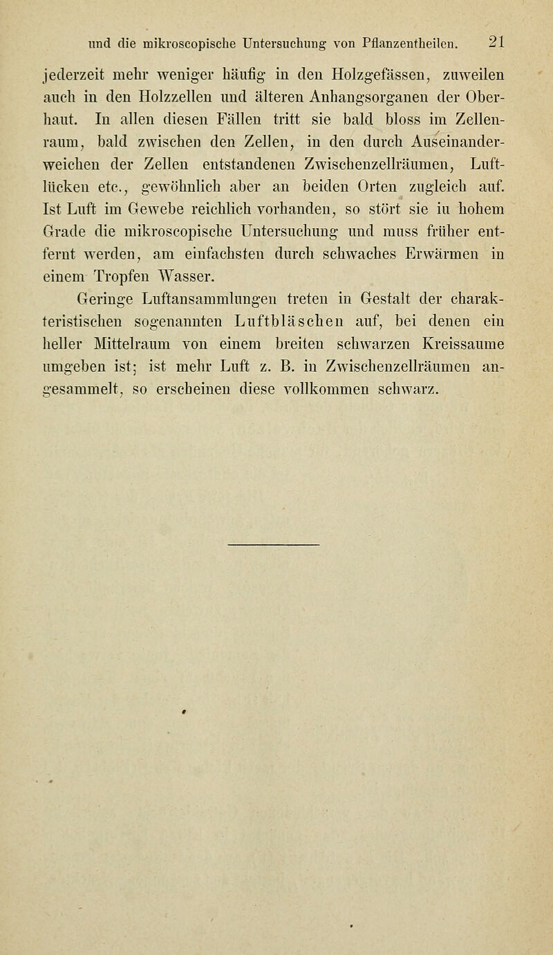 jederzeit mehr weniger häufig in den Holzgefässen, zuweilen auch in den Holzzellen und älteren Anhangsorganen der Ober- haut. In allen diesen Fällen tritt sie bald bloss im Zellen- raum, bald zwischen den Zellen, in den durch Auseinander- weichen der Zellen entstandenen Zwischenzellräumen, Luft- lücken etc., gewöhnlich aber an beiden Orten zugleich auf. Ist Luft im Gewebe reichlich vorhanden, so stört sie iu hohem Grade die mikroscopische Untersuchung und muss früher ent- fernt werden, am einfachsten durch schwaches Erwärmen in einem Tropfen Wasser. Geringe Luftansammlungen treten in Gestalt der charak- teristischen sogenannten Luftbläschen auf, bei denen ein heller Mittelraum von einem breiten schwarzen Kreissaume umgeben ist; ist mehr Luft z. B. in Zwischenzellräumen an- gesammelt, so erscheinen diese vollkommen schwarz.