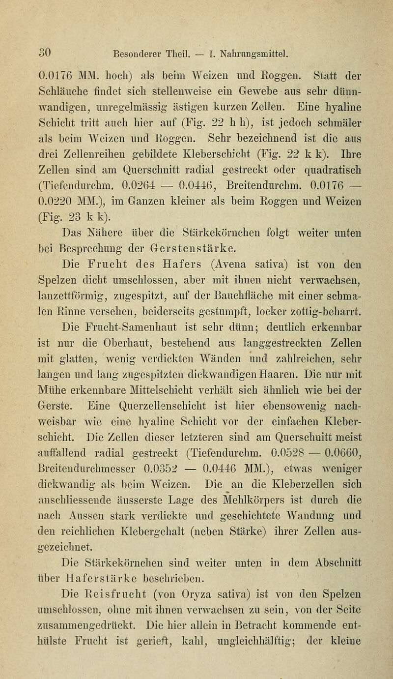 0.0176 IVEM. hoch) als beim Weizen und Eog-geu. Statt der Scliläuclie findet sich stellenweise ein Gewebe aus sehr dünn- wandigen, unregelmässig- ästigen kurzen Zellen. Eine hyaline Schicht tritt auch hier auf (Fig. 22 hh), ist jedoch schmäler als beim Weizen und Roggen. Sehr bezeichnend ist die aus drei Zellenreihen gebildete Kleberschicht (Fig-. 22 k k). Ihre Zellen sind am Querschnitt radial gestreckt oder quadratisch (Tiefendurchm. 0.0264 — 0.0446, Breitendurchm. 0.0176 — 0.0220 MM.), im Ganzen kleiner als beim Eoggen und Weizen (Fig. 23 k k). Das Nähere über die Stärkekörnchen folgt weiter unten bei Besprechung der Gerstenstärke. Die Frucht des Hafers (Avena sativa) ist von den Spelzen dicht umschlossen, aber mit ihnen nicht verwachsen, lanzettförmig, zugespitzt, auf der Bauchfläche mit einer schma- len Einne versehen, beiderseits gestumpft, locker zottig-beharrt. Die Frucht-Samenhaut ist sehr dünn; deutlich erkennbar ist nur die Oberhaut, bestehend aus lauggestreckten Zellen mit glatten, wenig- verdickten Wänden und zahlreichen, sehr langen und lang zugespitzten dickwandigen Haaren. Die nur mit Mühe erkennbare Mittelschicht verhält sich ähnlich wie bei der Gerste. Eine Querzellenschicht ist hier ebensowenig nach- weisbar wie eine hyaline Schicht vor der einfachen Kleber- schicht. Die Zellen dieser letzteren sind am Querschnitt meist auffallend radial gestreckt (Tiefendurchm. 0.0528 — 0.0660, Breitendurchmesser 0.0352 — 0.0446 MM.), etwas weniger dickwandig als beim Weizen. Die an die Kleberzellen sich anschliessende äusserste Lage des Mehlkörpers ist durch die nach Aussen stark verdickte und geschichtete Wandung und den reichlichen Klebergehalt (neben Stärke) ihrer Zellen aus- gezeichnet. Die Stärkekörncheu sind weiter untep in dem Abschnitt über Haferstärke beschrieben. Die Reisfrucht (von Orj^za sativa) ist von den Spelzen umschlossen, ohne mit ihnen verwachsen zu sein, von der Seite zusammengedrückt. Die hier allein in Betracht kommende ent- hülste Frucht ist gerieft, kahl, ungleichhälftig; der kleine