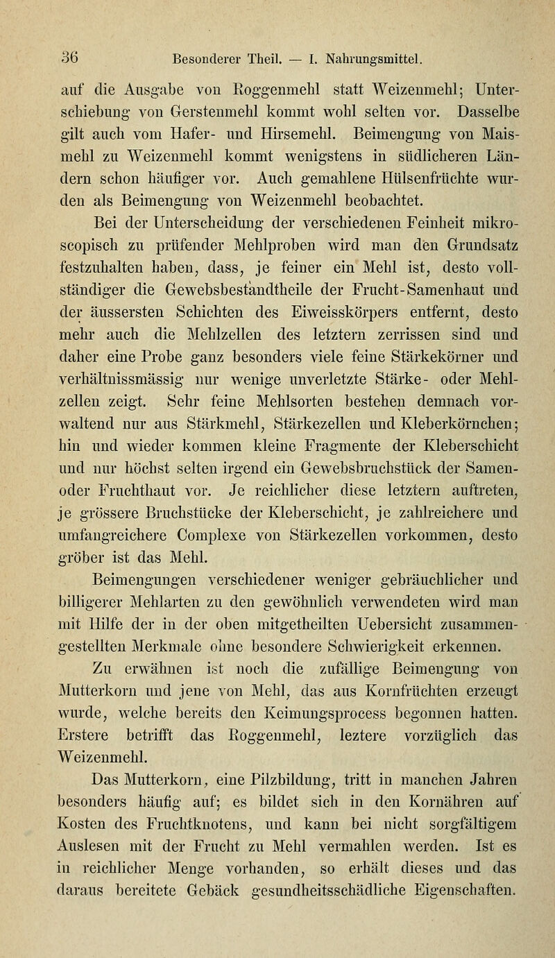 auf die Ausgabe von Roggenmehl statt Weizenmehl; Unter- schiebung von Grerstenmehl kommt wohl selten vor. Dasselbe gilt auch vom Hafer- und Hirsemehl. Beimengung von Mais- mehl zu Weizenmehl kommt wenigstens in südlicheren Län- dern schon häufiger vor. Auch gemahlene Htilsenfrtichte wur- den als Beimengung von Weizenmehl beobachtet. Bei der Unterscheidung der verschiedenen Feinheit mikro- scopisch zu prüfender Mehlproben wird man den Grundsatz festzuhalten haben, dass, je feiner ein Mehl ist, desto voll- ständiger die Gewebsbestandtheile der Frucht-Sameuhaut und der äussersten Schichten des Eiweisskörpers entfernt, desto mehr auch die Mehlzellen des letztern zerrissen sind und daher eine Probe ganz besonders viele feine Stärkekörner und verhältnissmässig nur wenige unverletzte Stärke- oder Mehl- zellen zeigt. Sehr feine Mehlsorten bestehen demnach vor- waltend nur aus Stärkmehl, Stärkezellen und Kleberkörnchen; hin und wieder kommen kleine Fragmente der Kleberschicht und nur höchst selten irgend ein Gewebsbruchstück der Samen- oder Fruchthaut vor. Je reichlicher diese letztern auftreten, je grössere Bruchstücke der Kleberschicht, je zahlreichere und umfangreichere Complexe von Stärkezellen vorkommen, desto gröber ist das Mehl. Beimengungen verschiedener weniger gebräuchlicher und billigerer Mehlarten zu den gewöhnlich verwendeten wird man mit Hilfe der in der oben mitgetheilten Uebersicht zusammen- gestellten Merkmale ohne besondere Schwierigkeit erkennen. Zu erwähnen ist noch die zufällige Beimengung von Mutterkorn und jene von Mehl, das aus Korufrüchten erzeugt wurde, welche bereits den Keimungsprocess begonnen hatten. Erstere betrifft das Roggenmehl, leztere vorzüglich das Weizenmehl. Das Mutterkorn, eine Pilzbildung, tritt in manchen Jahren besonders häufig auf; es bildet sich in den Kornähren auf Kosten des Fruchtknotens, und kann bei nicht sorgfältigem Auslesen mit der Frucht zu Mehl vermählen werden. Ist es in reichlicher Menge vorhanden, so erhält dieses und das daraus bereitete Gebäck gesundheitsschädliche Eigenschaften.