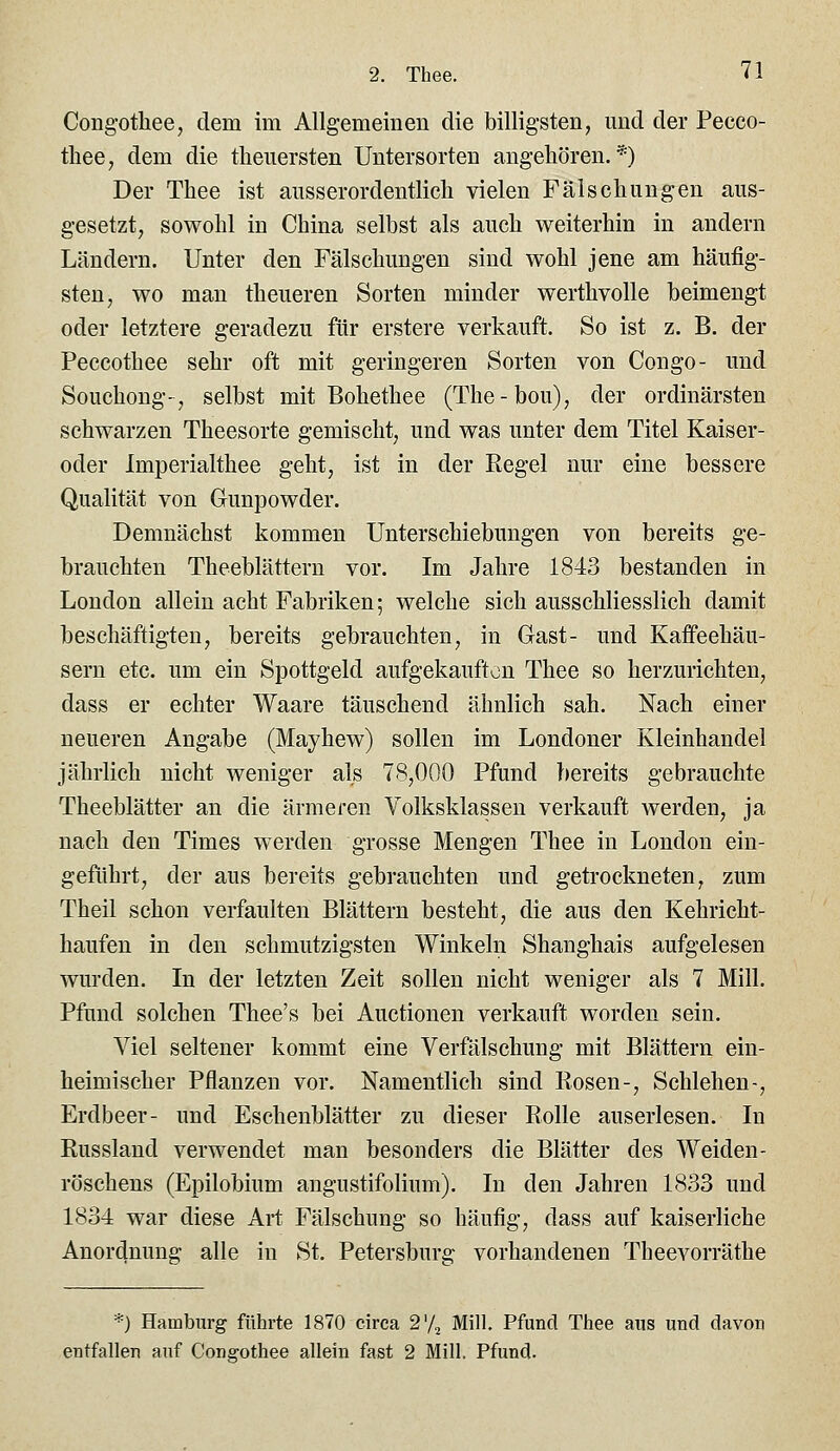 Congotliee, dem im Allgemeinen die billigsten, und der Pecco- thee, dem die tlienersten Untersorten angehören.*) Der Tliee ist aiisserordentlicli vielen Fälschungen aus- gesetzt, sowohl in China selbst als auch weiterhin in andern Ländern. Unter den Fälschungen sind wohl jene am häufig- sten, wo man theueren Sorten minder werthvolle beimengt oder letztere geradezu für erstere verkauft. So ist z. B. der Peccothee sehr oft mit geringeren Sorten von Congo- und Souchong-, selbst mit Bohethee (The-bou), der ordinärsten schwarzen Theesorte gemischt, und was unter dem Titel Kaiser- oder Imperialthee geht, ist in der Eegel nur eine bessere Qualität von Gunpowder. Demnächst kommen Unterschiebungen von bereits ge- brauchten Theeblättern vor. Im Jahre 1843 bestanden in London allein acht Fabriken; welche sich ausschliesslich damit beschäftigten, bereits gebrauchten, in Gast- und Kaffeehäu- sern etc. um ein Spottgeld aufgekaufton Thee so herzurichten, dass er echter Waare täuschend ähnlich sah. Nach einer neueren Angabe (Mayhew) sollen im Londoner Kleinhandel jährlich nicht weniger als 78,000 Pfund bereits gebrauchte Theeblätter an die ärmeren Volksklassen verkauft werden, ja nach den Times werden grosse Mengen Thee in London ein- geführt, der aus bereits gebrauchten und getrockneten, zum Theil schon verfaulten Blättern besteht, die aus den Kehricht- haufen in den schmutzigsten Winkeln Shanghais aufgelesen wurden. In der letzten Zeit sollen nicht weniger als 7 Mill. Pfund solchen Thee's bei Auctionen verkauft worden sein. Viel seltener kommt eine Verfälschung mit Blättern ein- heimischer Pflanzen vor. Namentlich sind Rosen-, Schlehen-, Erdbeer- und Eschenblätter zu dieser Rolle auserlesen. In Russland verwendet man besonders die Blätter des Weiden- röschens (Epilobium angustifolium). In den Jahren 1833 und 1834 war diese Art Fälschung so häufig, dass auf kaiserliche Anordnung alle in St. Petersburg vorhandenen Theevorräthe *) Hamburg führte 1870 circa 2'/^ Mill. Pfund Thee aus und davon entfallen auf Congothee allein fast 2 Mill. Pfund.