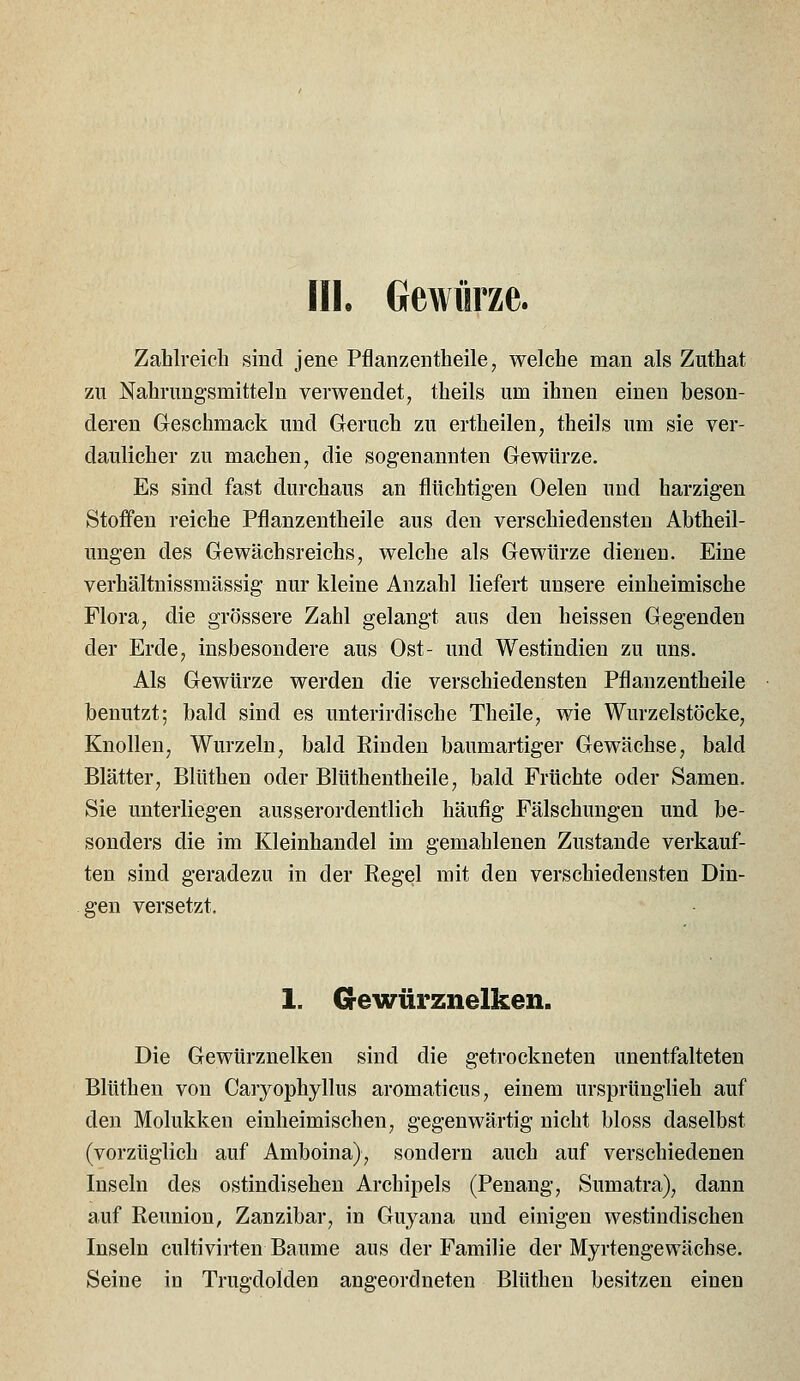 Hl. Gewürze. Zahlreich sind jene Pflanzentheile, welche man als Zuthat zu Nahriing'smitteln verwendet, theils um ihnen einen beson- deren Geschmack und Geruch zu ertheilen, theils um sie ver- daulicher zu machen, die sogenannten Gewürze. Es sind fast durchaus an flüchtig-en Oelen und harzigen Stoffen reiche Pflanzentheile aus den verschiedensten Abtheil- ungen des Gewächsreichs, welche als Gewürze dienen. Eine verhältnissmässig nur kleine Anzahl liefert unsere einheimische Flora, die grössere Zahl gelangt aus den heissen Gegenden der Erde, insbesondere aus Ost- und Westindien zu uns. Als Gewürze werden die verschiedensten Pflanzentheile benutzt; bald sind es unterirdische Theile, wie Wurzelstöcke, Knollen, Wurzeln, bald Rinden baumartiger Gewächse, bald Blätter, Blüthen oder Blüthentheile, bald Früchte oder Samen. Sie unterliegen ausserordentlich häufig Fälschungen und be- sonders die im Kleinhandel im gemahlenen Zustande verkauf- ten sind geradezu in der Regel mit den verschiedensten Din- gen versetzt. 1. Gewürznelken. Die Gewürznelken sind die getrockneten unentfalteten Blüthen von Caryophyllus aromaticus, einem ursprünglich auf den Molukken einheimischen, gegenwärtig nicht bloss daselbst (vorzüglich auf Amboina), sondern auch auf verschiedenen Inseln des ostindisehen Archipels (Penang, Sumatra), dann auf Reunion, Zanzibar, in Guyana und einigen westindischen Inseln cultivirten Baume aus der Familie der Myrtengewächse. Seine in Trugdolden angeordneten Blüthen besitzen einen