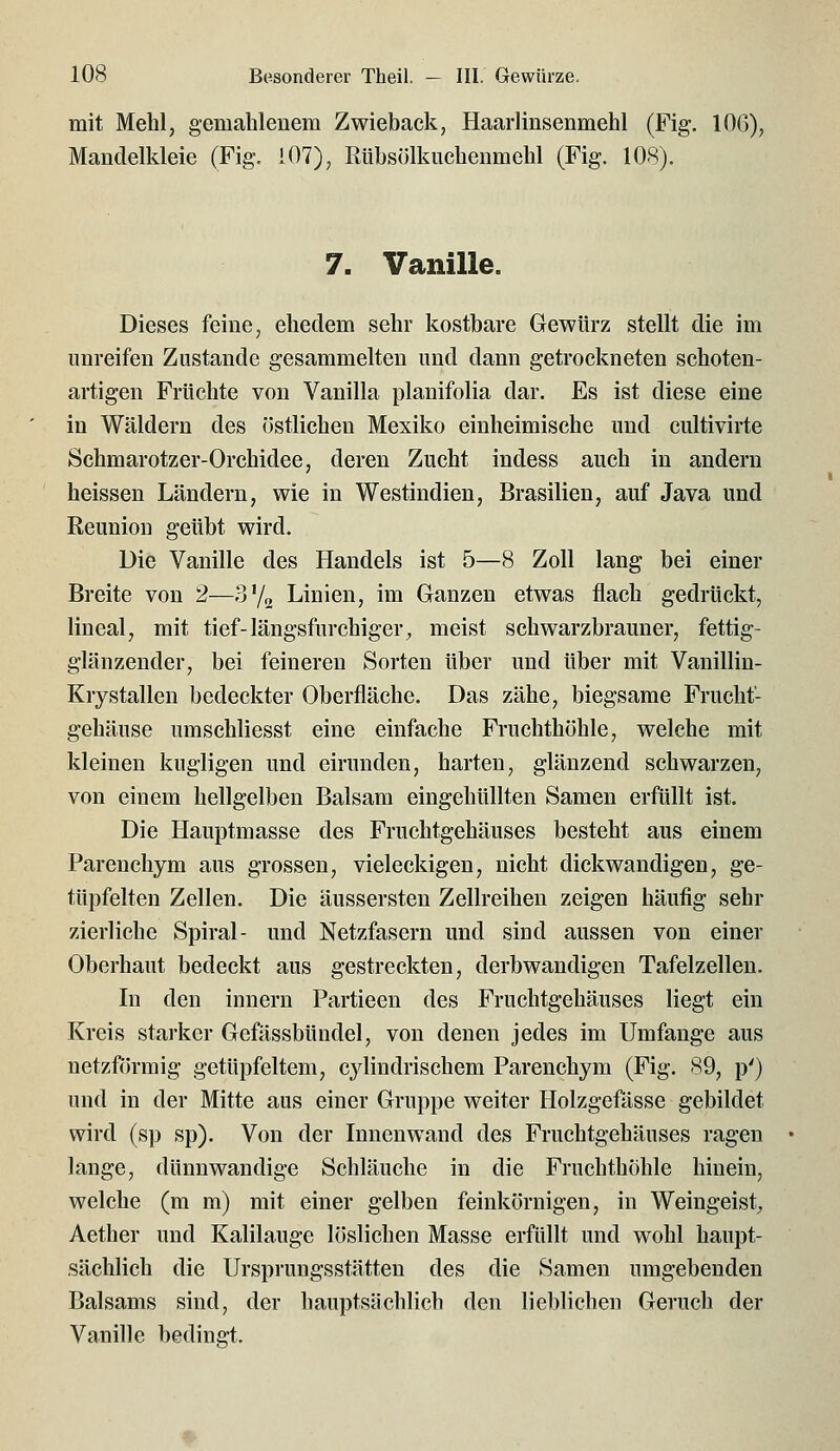 mit Mehl, gemahlenem Zwieback, Haarlinsenmehl (Fig. 106), Mandelkleie (Fig. !07), Rühsölkuchenmehl (Fig. 108). 7. Vanille. Dieses feine, ehedem sehr kostbare Gewürz stellt die im unreifen Zustande gesammelten und dann getrockneten schoten- artigen Früchte von Vanilla planifolia dar. Es ist diese eine in Wäldern des östlichen Mexiko einheimische und cultivirte Schmarotzer-Orchidee, deren Zucht indess auch in andern heissen Ländern, wie in Westindien, Brasilien, auf Java und Reuniou geübt wird. Die Vanille des Handels ist 5—8 Zoll lang bei einer Breite von 2—?j^l^ Linien, im Ganzen etwas flach gedrückt, lineal, mit tief-längsfurchiger, meist schwarzbrauner, fettig- glänzender, bei feineren Sorten über und über mit Vanillin- Krystallen bedeckter Oberfläche. Das zähe, biegsame Frucht- gehäuse umschliesst eine einfache Fruchthöhle, welche mit kleinen kugligen und eirunden, harten, glänzend schwarzen, von einem hellgelben Balsam eingehüllten Samen erfüllt ist. Die Hauptmasse des Fruchtgehäuses besteht aus einem Parenchym aus grossen, vieleckigen, nicht dickwandigen, ge- tüpfelten Zellen. Die äussersten Zellreihen zeigen häufig sehr zierliche Spiral- und Netzfasern und sind aussen von einer Oberhaut bedeckt aus gestreckten, derbwandigen Tafelzellen. In den innern Partieen des Fruchtgehäuses liegt ein Kreis starker Gefässbündel, von denen jedes im Umfange aus netzförmig getüpfeltem, cylindrischem Parenchym (Fig. 89, p') und in der Mitte aus einer Gruppe weiter Holzgefässe gebildet wird (sp sp). Von der Innenwand des Fruchtgehäuses ragen lange, dünnwandige Schläuche in die Fruchthohle hinein, welche (m m) mit einer gelben feinkörnigen, in Weingeist, Aether und Kalilauge löslichen Masse erfüllt und wohl haupt- sächlich die Ursprungsstätten des die Samen umgebenden Balsams sind, der hauptsächlich den lieblichen Geruch der Vanille bedingt.