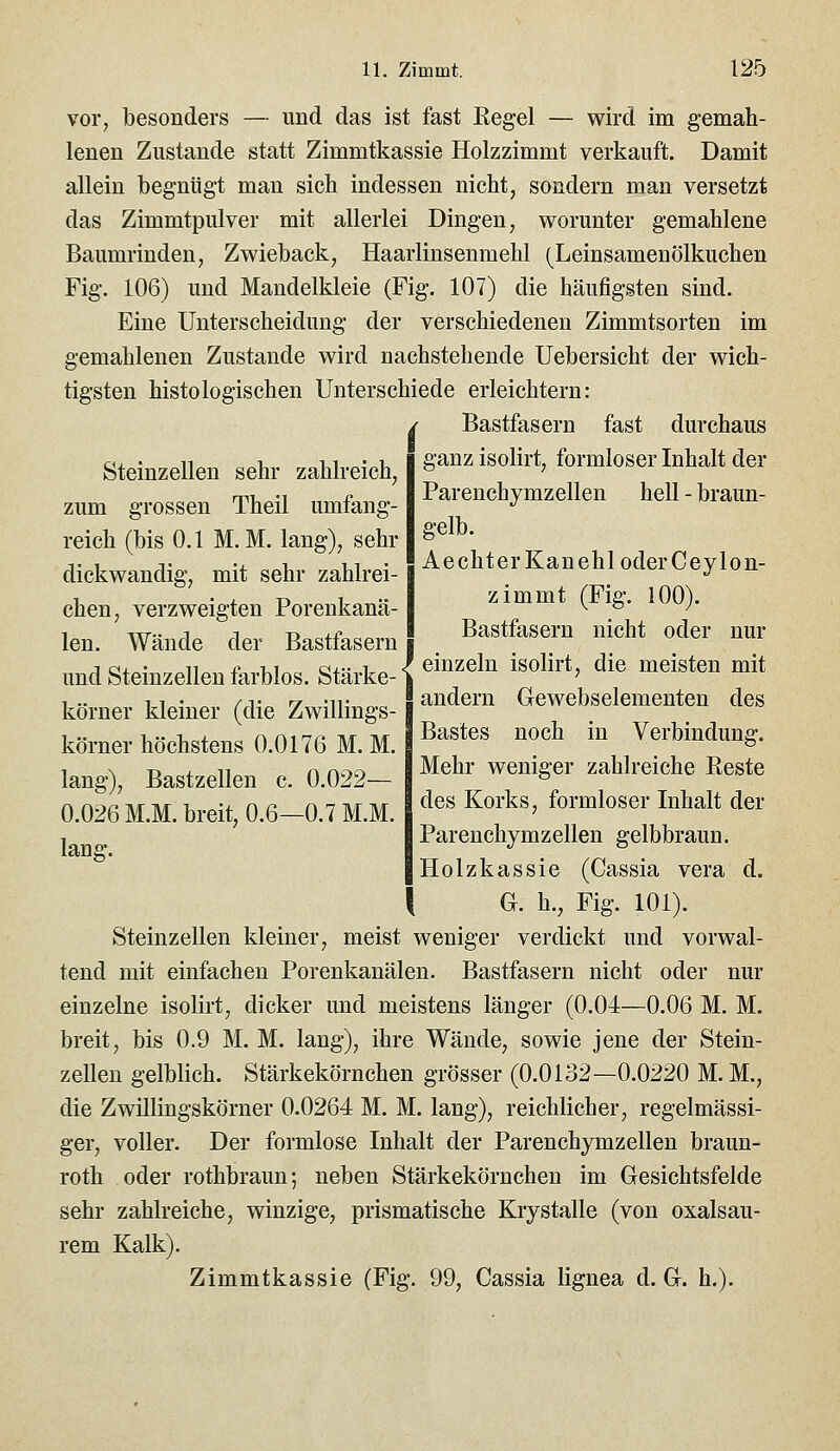 YOY, besonders — und das ist fast Kegel — wird im gemah- lenen Zustande statt Zimmtkassie Holzzimmt verkauft. Damit allein begnügt man sich indessen nicht, sondern man versetzt das Zimmtpulver mit allerlei Dingen, worunter gemahlene Baumrinden, Zwieback, Haarlinsenmehl (Leinsamenölkuchen Fig. 106) und Mandelkleie (Fig. 107) die häufigsten sind. Eine Unterscheidung der verschiedenen Zimmtsorten im gemahlenen Zustande wird nachstehende Uebersicht der wich- tigsten histologischen Unterschiede erleichtern: / Bastfasern fast durchaus Steinzellen sehr zahlreich, zum grossen Theil umfang- reich (bis 0.1 M. M. lang), sehr dickwandig, mit sehr zahlrei- chen, verzweigten Porenkanä- len. Wände der Bastfasern und Steinzellen farblos. Stärke- körner kleiner (die Zwillings- körner höchstens 0.0176 M. M. lang), Bastzellen c. 0.022— 0.026 M.M. breit, 0.6—0.7 M.M. lang. ganz isolirt, formloser Inhalt der Parenchymzellen hell - braun- gelb. Aecht er Kanehl oder Ceylon- zimmt (Fig. 100). Bastfasern nicht oder nur einzeln isolirt, die meisten mit andern Gewebselementen des Bastes noch in Verbindung. Mehr weniger zahlreiche Reste des Korks, formloser Inhalt der Parenchymzellen gelbbraun. Holzkassie (Cassia vera d. G. h., Fig. 101). Steinzellen kleiner, meist weniger verdickt und vorwal- tend mit einfachen Porenkanälen. Bastfasern nicht oder nur einzelne isolirt, dicker und meistens länger (0.04—0.06 M. M. breit, bis 0.9 M. M. lang), ihre Wände, sowie jene der Stein- zellen gelblich. Stärkekörnchen grösser (0.0132—0.0220 M. M., die Zwillingskörner 0.0264 M. M. lang), reichlicher, regelmässi- ger, voller. Der formlose Inhalt der Parenchymzellen braun- roth oder rothbraun; neben Stärkekörnchen im Gesichtsfelde sehr zahlreiche, winzige, prismatische Krystalle (von oxalsau- rem Kalk). Zimmtkassie (Fig. 99, Cassia lignea d. G. h.).