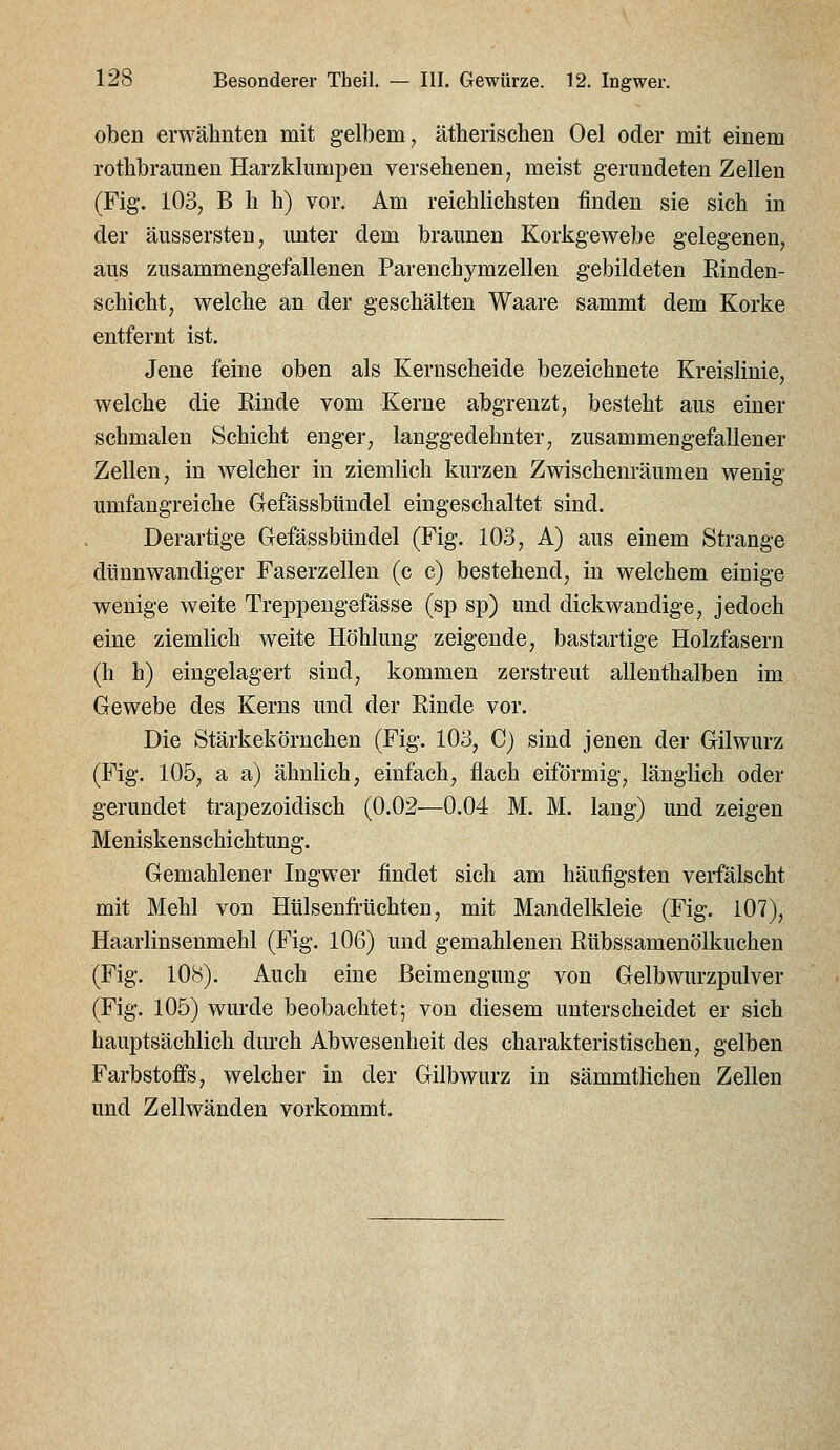 oben erwähnten mit gelbem, ätherischen Oel oder mit einem rothbraunen Harzkliimpen versehenen, meist gerundeten Zellen (Fig. 103, B h h) vor. Am reichlichsten finden sie sich in der äussersten, unter dem braunen Korkgewebe gelegenen, aus zusammengefallenen Parenchymzeilen gebildeten Rinden- schicht, welche an der geschälten Waare sammt dem Korke entfernt ist. Jene feine oben als Kernscheide bezeichnete Kreislinie, welche die Rinde vom Kerne abgrenzt, besteht aus einer schmalen Schicht enger, langgedehnter, zusammengefallener Zellen, in welcher in ziemlich kurzen Zwischenräumen wenig umfangreiche Gefässbündel eingeschaltet sind. Derartige Gefässbündel (Fig. 103, A) aus einem Strange dünnwandiger Faserzellen (c c) bestehend, in welchem einige wenige weite Treppengefässe (sp sp) und dickwandige, jedoch eine ziemlich weite Höhlung zeigende, bastartige Holzfasern (h h) eingelagert sind, kommen zerstreut allenthalben im Gewebe des Kerns und der Rinde vor. Die Stärkekörnchen (Fig. 103, C) sind jenen der Gilwurz (Fig. 105, a a) ähnlich, einfach, flach eiförmig, länglich oder gerundet trapezoidisch (0.02—0.04 M. M. lang) und zeigen Meniskenschichtung. Gemahlener Ingwer findet sich am häufigsten verfälscht mit Mehl von Hülsenfrüchten, mit Mandelkleie (Fig. 107), Haarlinsenmehl (Fig. 106) und gemahlenen Rübssamenölkuchen (Fig. 108). Auch eine Beimengung von Gelbwurzpulver (Fig. 105) wurde beobachtet; von diesem unterscheidet er sich hauptsächlich durch Abwesenheit des charakteristischen, gelben Farbstoffs, welcher in der Gilbwurz in sämmtlichen Zellen und Zellwänden vorkommt.