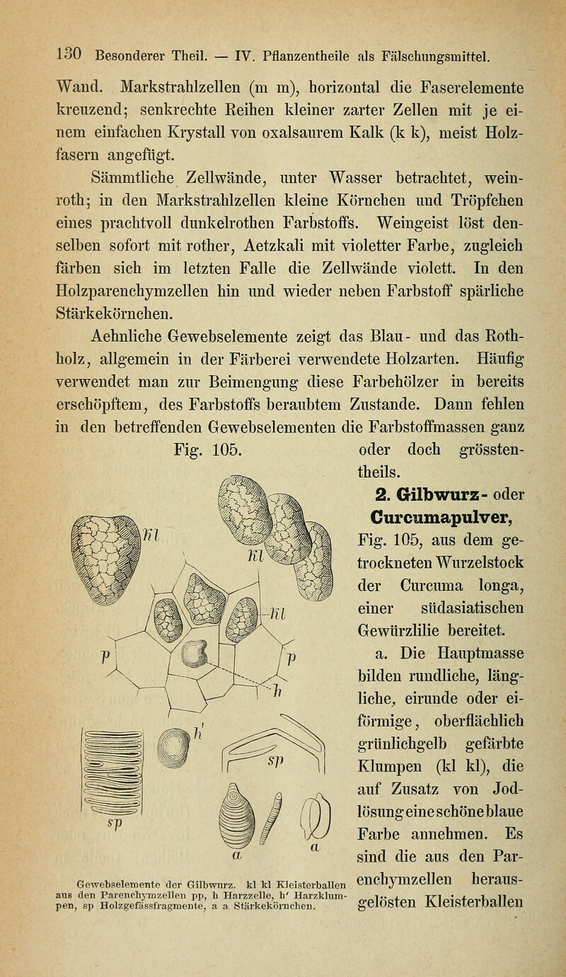 Wand. MarkstraHzeilen (m m), horizontal die Faserelemente kreuzend; senkrechte Reihen kleiner zarter Zellen mit je ei- nem einfachen Krystall von oxalsaurem Kalk (k k), meist Holz- fasern angefügt. Sämmtliche Zellwände, unter Wasser betrachtet, wein- roth; in den Markstrahlzellen kleine Körnchen und Tröpfchen eines prachtvoll dunkelrothen Farbstoffs. Weingeist löst den- selben sofort mit rother, Aetzkali mit violetter Farbe, zugleich färben sich im letzten Falle die Zellwände violett. In den Holzparenchymzellen hin und wieder neben Farbstoff spärliche Stärkekörnchen. Aehnliche Gewebselemente zeigt das Blau- und das Roth- holz , allgemein in der Färberei verwendete Holzarten. Häufig verwendet man zur Beimengung diese Farbehölzer in bereits erschöpftem, des Farbstoffs beraubtem Zustande. Dann fehlen in den betreffenden Gewebselementen die Farbstoffmassen ganz Fig. 105. Gewebi3elemente der Gilbwiirz aus den Parenohymzellen pp, h Harzzelle, h' Harzklum pen, sp Holzgefässfragmentej a a Stärkekömchen. oder doch grössten- theils. 2. Gilb würz- oder Curcumapulver, Fig. 105, aus dem ge- trockneten Wurzelstock der Curcuma longa, einer südasiatischen Gewürzlilie bereitet. a. Die Hauptmasse bilden rundliche, läng- liche;, eirunde oder ei- oberflächlich gefärbte Klumpen (kl kl), die auf Zusatz von Jod- lösung eine schöneblaue Farbe annehmen. Es sind die aus den Par- ki kl Kieisterbaiien enchymzellen heraus- gelösten Kleisterballen förmige grünlichgelb