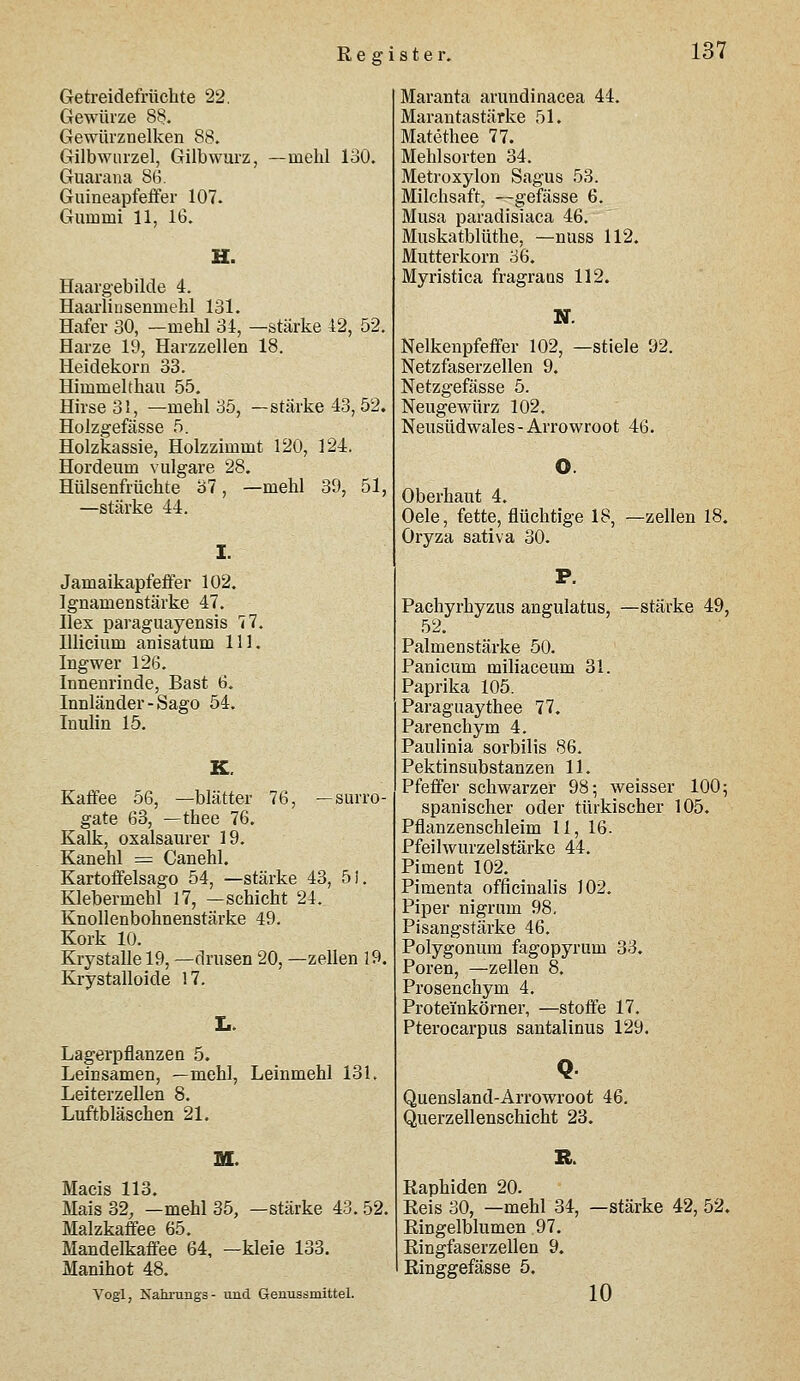 Getreidefrüchte 22. Gewürze 8§. Gewürznelken 88. Gilbwiirzel, Gilbwurz, —mehl 130. Guarana SB. Guineapfefifer 107. Gummi 11, IG. H. Haargebilde 4. Haarlinsenmehl 131. Hafer 30, —mehl 34, —stärke 42, 52. Harze 19, Harzzellen 18. Heidekorn 33. Himmelthau 55. Hirse 31, —mehl 35, —stärke 43, 52. Holzgefässe 5. Holzkassie, Holzzimmt 120, 124. Hordeum vulgare 28. Hülsenfrüchte 37, —mehl 39, 51, —stärke 44. Jamaikapfeffer 102. Ignamenstärke 47. Hex Paraguayensis 77. Illicium anisatum 111. Ingwer 126. Innenrinde, Bast 6. Innländer - Sago 54. Inulin 15. Kaffee 56, —blätter 76, —Surro- gate 63, — thee 76. Kalk, oxalsaurer 19. Kanehl = Canehl, Kartoffelsago 54, —stärke 43, 5i. Klebermehl 17, —Schicht 24. Knollenbohnenstärke 49. Kork 10. Krystalle 19, —drusen 20, —zellen 19, Krystalloide 17. Lagerpflanzen 5. Leinsamen, —mehl, Leinmehl 131. Leiterzellen 8. Luftbläschen 21, M. Macis 113. Mais 32, —mehl 35, —stärke 43. 52. Malzkaffee 65. Mandelkaffee 64, —kleie 133, Manihot 48. Vogl, Nahnings- und Genussmittel. Maranta arundinacea 44. Marantastärke 51. Matethee 77. Mehlsorten 34. Metroxylon Sagus 53. Milchsaft, —gefässe 6. Musa paradisiaca 46. Muskatblüthe, —nuss 112. Mutterkorn 36. Myristica fragrans 112. Nelkenpfeffer 102, —stiele 92. Netzfaserzellen 9. Netzgefässe 5. Neugewürz 102. Neusüdwales-Arrowroot 46. Oberhaut 4. Oele, fette, flüchtige 18, Oryza sativa 30. -Zeilen 18. Pachyrhyzus angulatus, —stärke 49, 52. Palmenstärke 50. Panicum miliaceum 31. Paprika 105. Paraguaythee 77. Parenchym 4. Paulinia sorbilis 86. Pektinsubstanzen 11. Pfeffer schwarzer 98; weisser 100; spanischer oder türkischer 105. Pflanzenschleim 11, 16. Pfeilwurzelstärke 44. Piment 102. Pimenta officinalis 102. Piper nigrum 98, Pisangstärke 46. Polygonum fagopyrum 33. Poren, —zellen 8. Prosenchym 4. Proteinkörner, —stoffe 17. Pterocarpus santalinus 129. Q Quensland-Arrowroot 46. Querzellenschicht 23. Kaphiden 20. Reis 30, —mehl 34, Ringelblumen 97. Ringfaserzellen 9. Ringgefässe 5. -stärke 42, 52. 10