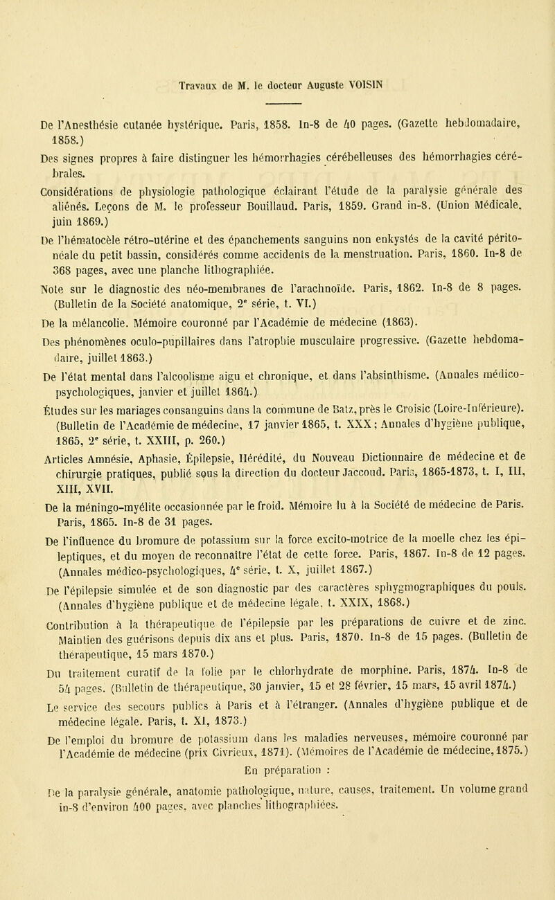 Travaux de M. le docteur Auguste VOISIN De rAnesUiésie cutanée hystérique. Paris, 1858. ln-8 de UO pages. (Gazette hebdomadaire, 1858.) Des signes propres à faire distinguer les hémorrhagies cérébelleuses des hémorrhagies céré- brales. Considérations de physiologie pathologique éclairant l'étude de la paralysie générale des aliénés. Leçons de M. le professeur Bouillaud. Paris, 1859. Grand in-8. (Union Médicale, juin 1869.) De rhéraatocèle rétro-utérine et des épanchements sanguins non enkystés de la cavité périto- néale du petit bassin, considérés comme accidents de la menstruation. Paris, 1860. In-8 de 368 pages, avec une planche lilhographiée. Note sur le diagnostic des néo-membranes de l'arachnoïde. Paris, 1862. In-8 de 8 pages. (Bulletin de la Société anatomique, T série, t. VI.) De la mélancolie. Mémoire couronné par l'Académie de médecine (1863). Des phénomènes oculo-pupillaires dans l'atropine musculaire progressive. (Gazette hebdoma- daire, juillet 1863.) De l'état mental dans l'alcoolisme aigu et chronique, et dans l'absinlhisme. (Annales médico- psychologiques, janvier et juillet 186/1.) Éludes sur les mariages consanguins dans la commune de Balz,près le Croisic (Loire-Tnférieure). (Bulletin de l'Académie de médecine, 17 janvier 1865, t. XXX; Annales d'hygiène publique, 1865, 2= série, t. XXIII, p. 260.) Articles Amnésie, Aphasie, Épilepsie, Hérédité, du Nouveau Dictionnaire de médecine et de chirurgie pratiques, publié sous la direction du docteur Jaccoud. Paris, 1865-1873, t. I, III, XIII, XVII. De la méningo-myélite occasionnée par le froid. Mémoire lu à la Société de médecine de Paris. Paris, 1865. In-8 de 31 pages. De l'influence du bromure de potassium sur la force excito-motrice de la moelle chez les épi- leptiques, et du moyen de reconnaître l'état de cette force. Paris, 1867. In-8 de 12 pages. (Annales médico-psychologiques, û série, t. X, juillet 1867.) De Tépilepsie simulée et de son diagnostic par des caractères spiiygmographiques du pouls. (Annales d'hygiène publique et de médecine légale, t. XXIX, 1868.) Contribution à la thérapeutique de l'épilepsie par les préparations de cuivre et de zinc. Maintien des guérisons depuis dix ans et plus. Paris, 1870. ln-8 de 15 pages. (Bulletin de théreapeutique, 15 mars 1870.) Du traitement curalif de la folie par le chlorhydrate de morphine. Paris, 187Zi. ïa-8 de 54 pages. (Bulletin de thérapeutique, 30 janvier, 15 et 28 février, 15 mars, 15 avril 1874.) Le service des secours publics à Paris et à l'étranger. (Annales d'hygiène publique et de médecine légale. Paris, t. XI, 1873.) De l'emploi du bromure de jtofassium dans les maladies nerveuses, mémoire couronné par l'Académie de médecine (prix Civrieux, 1871). (Mémoires de l'Académie de médecine, 1875.) En préparation : ne la paralysie générale, analomie pathologique, nature, causes, traitement. Un volume grand in-S d'environ 400 pages, avec planches lithographiées.
