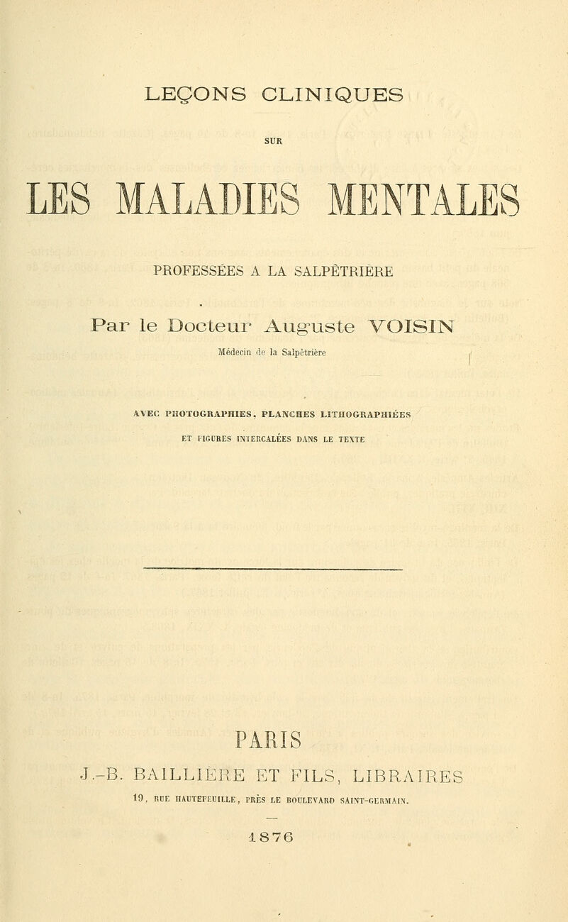 LES MALADIES MENTALE O PROFESSÉES A LA SALPÊTRIÈRE Par le Docteur Aug-uste VOISIN Médecin de la Salpêtrière AVEC PHOTOGRAPHIES, PLANCHES LÏTMOGRAPHIÉES ET FIGURES INTERCALÉES DANS LE TEXTE S J.-B. BAILLIERE ET FILS, LIBRAIRES 19, RUE HAUTEFEUIILE, PRÈS LE BOULEVARD SAINT-OERMAIN. 18 76