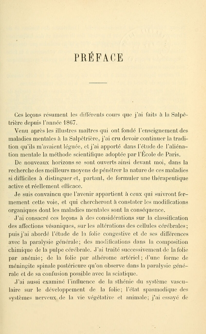 PRÉFACE Ces leçons résument les différents cours que j'ai faits à la Salpê- trière depuis Tannée 1867. Venu après les illustres maîtres qui ont fondé l'enseignement des maladies mentales à la Salpêtrière, j'ai cru devoir continuer la tradi- tion qu'ils m'avaient léguée, et j'ai apporté dans l'étude de l'aliéna- tion mentale la méthode scientifique adoptée par l'Ecole de Paris. De nouveaux horizons se sont ouverts ainsi devant moi, dans la recherche des meilleurs moyens de pénétrer la nature de ces maladies si difficiles à distinguer et, partant, de formuler une thérapeutique active et réellement efficace. Je suis convaincu que l'avenir appartient à ceux qui suivront fer- mement cette voie, et qui chercheront à constater les modifications organiques dont les maladies mentales sont la conséquence. J'ai consacré ces leçons à des considérations sur la classification des affections vésaniques, sur les altérations des cellules cérébrales; puis j'ai abordé l'étude de la folie congestive et de ses différences avec la paralysie générale; des modifications dans la composition chimique de la pulpe cérébrale. J'ai traité successivement de la folie par anémie ; de la folie par athérome artériel ; d'une forme de méningite spinale postérieure qu'on observe dans la paralysie géné- rale et de sa confusion possible avec la sciatique. J'ai aussi examiné l'influence de la sthénie du système vascu- laire sur le développement de la folie; l'état spasmodique des systèmes nerveux de la vie végétative et animale; j'ai essayé de