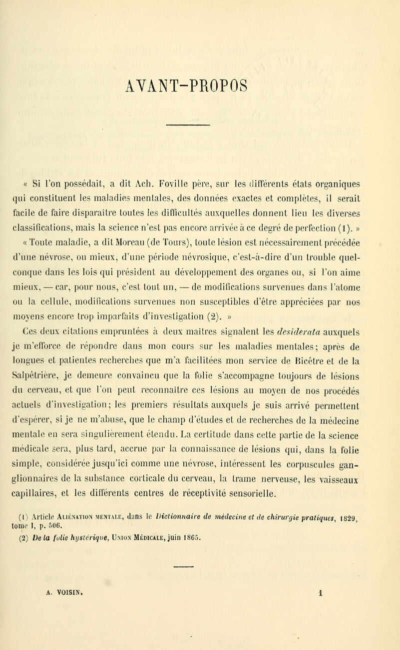 AYANT-PROPOS « Si l'on possédait, a dit Ach. Fovilie père, sur les différents états organiques qui constituent les maladies mentales, des données exactes et complètes, il serait facile de faire disparaître toutes les difficultés auxquelles donnent lieu les diverses classifications, mais la science n'est pas encore arrivée à ce degré de perfection (1). » « Toute maladie, a dit Moreau (de Tours), toute lésion est nécessairement précédée d'une névrose, ou mieux, d'une période névrosique, c'est-à-dire d'un trouble quel- conque dans les lois qui président au développement des organes ou, si l'on aime mieux, — car, pour nous, c'est tout un, — de modifications survenues dans l'atome ou la cellule, modifications survenues non susceptibles d'être appréciées par nos moyens encore trop imparfaits d'investigation (2). » Ces deux citations empruntées à deux maîtres signalent les dcsiiderata auxquels je m'efforce de répondre dans mon cours sur les maladies mentales; après de longues et patientes recherches que m'a facilitées mon service de Bicêtre et de la Salpêtrière, je demeure convaincu que la folie s'accompagne toujours de lésions du cerveau, et que l'on peut reconnaître ces lésions au moyen de nos procédés actuels d'investigation; les premiers résultats auxquels je suis arrivé permettent d'espérer, si je ne m'abuse, que le champ d'études et de recherches de la médecine mentale en sera singulièrement étendu. La certitude dans cette partie de la science médicale sera, plus tard, accrue par la connaissance de lésions qui, dans la folie simple, considérée jusqu'ici comme une névrose, intéressent les corpuscules gan- glionnaires de la substance corticale du cerveau, la trame nerveuse, les vaisseaux capillaires, et les différents centres de réceptivité sensorielle. (!) Article Aliénation mentale, dans le Dictionnaire de médecine et de chirurgie pratiques, 1829 tome 1, p. 506. (2) De la folie hystérique, Union Médicale, juin 1865. A. VOISIN.
