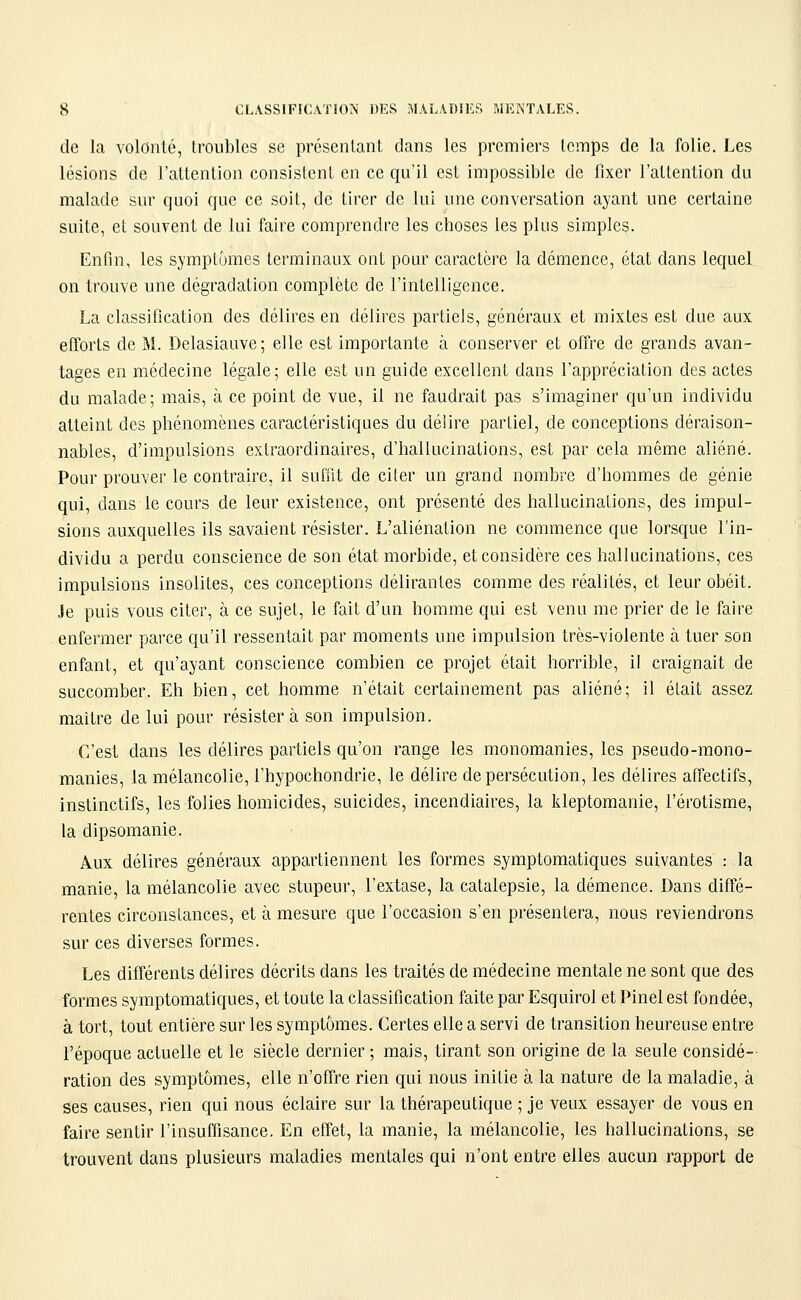 de la volonté, troubles se présentant dans les premiers temps de la folie. Les lésions de l'attention consistent en ce qu'il est impossible de fixer l'attention du malade sur quoi que ce soil, de tirer de lui une conversation ayant une certaine suite, et souvent de lui faire comprendre les choses les plus simples. Enfin, les symptômes terminaux ont pour caractère la démence, état dans lequel on trouve une dégradation complète de l'intelligence. La classification des délires en délires partiels, généraux et mixtes est due aux efforts de M. Delasiauve; elle est importante à conserver et offre de grands avan- tages en médecine légale; elle est un guide excellent dans l'appréciation des actes du malade; mais, à ce point de vue, il ne faudrait pas s'imaginer qu'un individu atteint des phénomènes caractéristiques du délire partiel, de conceptions déraison- nables, d'impulsions extraordinaires, d'hallucinations, est par cela même aliéné. Pour prouver le contraire, il suffit de citer un grand nombre d'hommes de génie qui, dans le cours de leur existence, ont présenté des hallucinations, des impul- sions auxquelles ils savaient résister. L'aliénation ne commence que lorsque l'in- dividu a perdu conscience de son état morbide, et considère ces hallucinations, ces impulsions insolites, ces conceptions délirantes comme des réalités, et leur obéit. Je puis vous citer, à ce sujet, le fait d'un homme qui est venu me prier de le faire enfermer parce qu'il ressentait par moments une impulsion très-violente à tuer son enfant, et qu'ayant conscience combien ce projet était horrible, il craignait de succomber. Eh bien, cet homme n'était certainement pas aliéné; il était assez maître de lui pour résistera son impulsion. C'est dans les délires partiels qu'on range les monomanies, les pseudo-mono- manies, la mélancolie, l'hypochondrie, le délire de persécution, les délires affectifs, instinctifs, les folies homicides, suicides, incendiaires, la kleptomanie, l'érotisme, la dipsomanie. Aux délires généraux appartiennent les formes symptomatiques suivantes : la manie, la mélancolie avec stupeur, l'extase, la catalepsie, la démence. Dans diffé- rentes circonstances, et à mesure que l'occasion s'en présentera, nous reviendrons sur ces diverses formes. Les différents délires décrits dans les traités de médecine mentale ne sont que des formes symptomatiques, et toute la classification faite par Esquirol et Pinel est fondée, à tort, tout entière sur les symptômes. Certes elle a servi de transition heureuse entre l'époque actuelle et le siècle dernier ; mais, tirant son origine de la seule considé-- ration des symptômes, elle n'offre rien qui nous initie à la nature de la maladie, à ses causes, rien qui nous éclaire sur la thérapeutique ; je veux essayer de vous en faire sentir l'insuffisance. En effet, la manie, la mélancolie, les hallucinations, se trouvent dans plusieurs maladies mentales qui n'ont entre elles aucun rapport de
