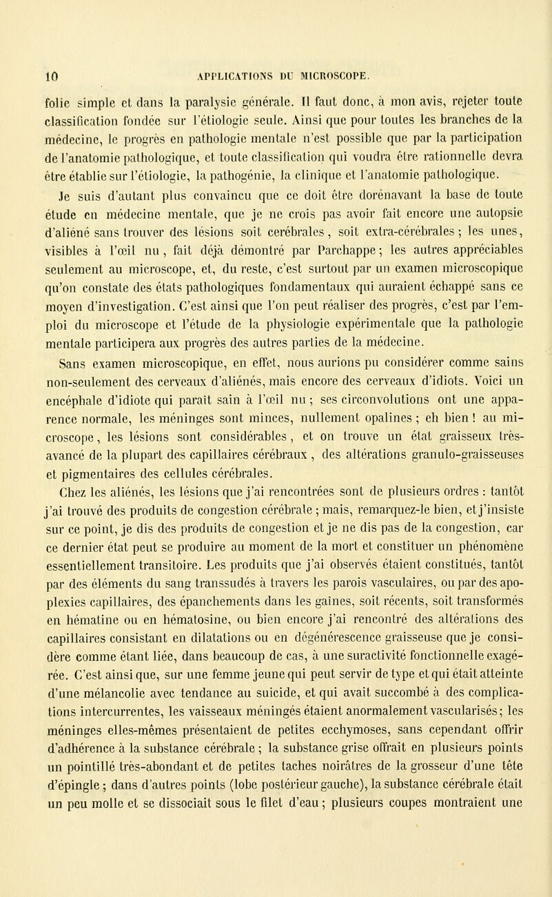 folie simple et dans la paralysie générale. Il faut donc, à mon avis, rejeter toute classification fondée sur l'étiologie seule. Ainsi que pour toutes les branches de la médecine, le progrès en pathologie mentale n'est possible que par la participation de l'anatomie pathologique, et toute classification qui voudra être rationnelle devra être établie sur l'étiologie, la pathogénie, la clinique et l'anatomie pathologique. Je suis d'autant plus convaincu que ce doit être dorénavant la base de toute étude en médecine mentale, que je ne crois pas avoir fait encore une autopsie d'aliéné sans trouver des lésions soit cérébrales, soit extra-cérébrales; les unes, visibles à l'œil nu, fait déjà démontré par Parchappe ; les autres appréciables seulement au microscope, et, du reste, c'est surtout par un examen microscopique qu'on constate des états pathologiques fondamentaux qui auraient échappé sans ce moyen d'investigation. C'est ainsi que l'on peut réaliser des progrès, c'est par l'em- ploi du microscope et l'étude de la physiologie expérimentale que la pathologie mentale participera aux progrès des autres parties de la médecine. Sans examen microscopique, en effet, nous aurions pu considérer comme sains non-seulement des cerveaux d'aliénés, mais encore des cerveaux d'idiots. Voici un encéphale d'idiote qui paraît sain à l'œil nu ; ses circonvolutions ont une appa- rence normale, les méninges sont minces, nullement opalines ; eh bien ! au mi- croscope , les lésions sont considérables , et on trouve un état graisseux très- avancé de la plupart des capillaires cérébraux , des altérations granulo-graisseuses et pigmentaires des cellules cérébrales. Chez les aliénés, les lésions que j'ai rencontrées sont de plusieurs ordres : tantôt j'ai trouvé des produits de congestion cérébrale ; mais, remarquez-le bien, et j'insiste sur ce point, je dis des produits de congestion et je ne dis pas de la congestion, car ce dernier état peut se produire au moment de la mort et constituer un phénomène essentiellement transitoire. Les produits que j'ai observés étaient constitués, tantôt par des éléments du sang transsudés à travers les parois vasculaires, ou par des apo- plexies capillaires, des épanchements dans les gaines, soit récents, soit transformés en hématine ou en hématosine, ou bien encore j'ai rencontré des altérations des capillaires consistant en dilatations ou en dégénérescence graisseuse que je consi- dère comme étant liée, dans beaucoup de cas, à une suractivité fonctionnelle exagé- rée. C'est ainsi que, sur une femme jeune qui peut servir de type et qui était atteinte d'une mélancolie avec tendance au suicide, et qui avait succombé à des complica- tions intercurrentes, les vaisseaux méningés étaient anormalement vascularisés; les méninges elles-mêmes présentaient de petites ecchymoses, sans cependant offrir d'adhérence à la substance cérébrale ; la substance grise offrait en plusieurs points un pointillé très-abondant et de petites taches noirâtres de la grosseur d'une tête d'épingle ; dans d'autres points (lobe postérieur gauche), la substance cérébrale était un peu molle et se dissociait sous le filet d'eau ; plusieurs coupes montraient une