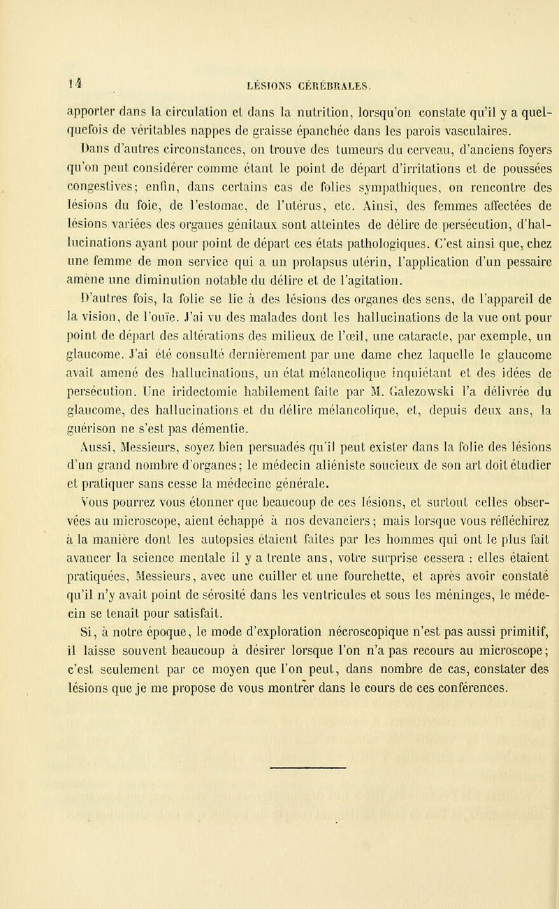 apporter dans la circulation et dans la nutrition, lorsqu'on constate qu'il y a quel- quefois de véritables nappes de graisse épanchée dans les parois vasculaires. Dans d'autres circonstances, on trouve des tumeurs du cerveau, d'anciens foyers qu'on peut considérer comme étant le point de départ d'irritations et de poussées congestives ; enfin, dans certains cas de folies sympathiques, on rencontre des lésions du foie, de l'estomac, de l'utérus, etc. Ainsi, des femmes affectées de lésions variées des organes génitaux sont atteintes de délire de persécution, d'hal- lucinations ayant pour point de départ ces états pathologiques. C'est ainsi que, chez une femme de mon service qui a un prolapsus utérin, l'application d'un pessaire amène une diminution notable du délire et de l'agitation. D'autres fois, la folie se lie à des lésions des organes des sens, de l'appareil de la vision, de l'ouïe. J'ai vu des malades dont les hallucinations de la vue ont pour point de départ des altérations des milieux de l'œil, une cataracte, par exemple, un glaucome. J'ai été consulté dernièrement par une dame chez laquelle le glaucome avait amené des hallucinations, un état mélancolique inquiétant et des idées de persécution. Une iridectomie habilement faite par M. Galezowski l'a délivrée du glaucome, des hallucinations et du délire mélancolique, et, depuis deux ans, la guérison ne s'est pas démentie. Aussi, Messieurs, soyez bien persuadés qu'il peut exister dans la folie des lésions d'un grand nombre d'organes; le médecin aliéniste soucieux de son art doit étudier et pratiquer sans cesse la médecine générale. Vous pourrez vous étonner que beaucoup de ces lésions, et surtout celles obser- vées au microscope, aient échappé à nos devanciers ; mais lorsque vous réfléchirez à la manière dont les autopsies étaient faites par les hommes qui ont le plus fait avancer la science mentale il y a trente ans, votre surprise cessera : elles étaient pratiquées. Messieurs, avec une cuiller et une fourchette, et après avoir constaté qu'il n'y avait point de sérosité dans les ventricules et sous les méninges, le méde- cin se tenait pour satisfait. Si, à notre époque, le mode d'exploration nécroscopique n'est pas aussi primitif, il laisse souvent beaucoup à désirer lorsque l'on n'a pas recours au microscope ; c'est seulement par ce moyen que l'on peut, dans nombre de cas, constater des lésions que je me propose de vous montrer dans le cours de ces conférences.