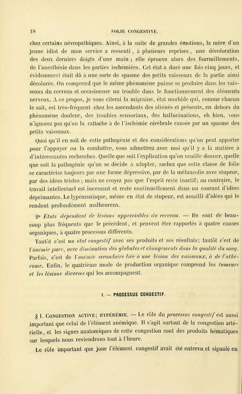 chez certains névropalhiques. Ainsi, à la suite de grandes émotions, la mère d'un jeune idiot de mon service a ressenti, à plusieurs reprises, une décoloration des deux derniers doigts d'une main ; elle éprouve alors des fourmillements, de l'anesthésie dans les parties ischémiées. Cet état a duré une fois cinq jours, et évidemment était dû à une sorte de spasme des petits vaisseaux de la partie ainsi décolorée. On comprend que le même phénomène puisse se produire dans les vais- seaux du cerveau et occasionner un trouble dans le fonctionnement des éléments nerveux. A ce propos, je vous citerai la migraine, état morbide qui, comme chacun le sait, est très-fréquent chez les ascendants des aliénés et présente, en dehors du phénomène douleur, des troubles sensoriaux, des hallucinations, eh bien, vous n'ignorez pas qu'on la rattache à de l'ischémie cérébrale causée par un spasme des petits vaisseaux. Quoi qu'il en soit de cette pathogénie et des considérations qu'on peut apporter pour l'appuyer ou la combattre, vous admettrez avec moi qu'il y a là matière à d'intéressantes recherches. Quelle que soit l'explication qu'on veuille donner, quelle que soit la pathogénie qu'on se décide à adopter, sachez que cette classe de folie se caractérise toujours par une forme dépressive, par de la mélancolie avec stupeur, par des idées tristes ; mais ne croyez pas que l'esprit reste inactif; au contraire, le travail intellectuel est incessant et reste continuellement dans un courant d'idées déprimantes. Le lypémaniaque, même en état de stupeur, est assailli d'idées qui le rendent profondément malheureux. 2« États dépendant de lésions appréciables du cerveau. — Ils sont de beau- coup plus fréquents que le précédent, et peuvent être rapportés à quatre causes organiques, à quatre processus différents. Tantôt c'est un éicd congestif avec ses produits et ses résultats; tantôt c'est de Vanémie jmrc, avec diminution des globules et changements dans la qualité du sang. Parfois c'est de Vanémie secondaire liée à une lésion des vaisseaux., à de Vathé- rome. Enfin, le quatrième mode de production organique comprend les tumeurs et les lésions diverses qui les accompagnent. I. - PROCESSUS CONGESTIF. § I. Congestion active; hypérémie. — Le rôle an processus congestif e%i aussi important que celui de l'élément anémique. 11 s'agit surtout de la congestion arté- rielle, et les signes anatomiques de cette congestion sont des produits hématiques sur lesquels nous reviendrons tout à l'heure. Le rôle important que joue l'élément congestif avait été entrevu et signalé en