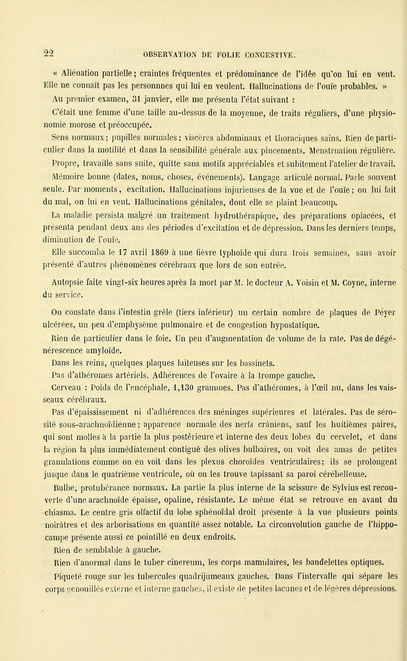 « Aliénation partielle ; craintes fréquentes et prédominance de l'idée qu'on lui en veut. Elle ne connaît pas les personnnes qui lui en veulent. Hallucinations do l'ouïe probables. » Au premier examen, 31 janvier, elle me présenta l'état suivant : C'était une femme d'une taille au-dessus de la moyenne, de traits réguliers, d'une physio- nomie morose et préoccupée. Sens normaux ; pupilles normales ; viscères abdominaux et tlioraciques sains. Rien de parti- culier dans la motilité et dans la sensibilité générale aux pincements. Menstruation régulière. Pi'opre, travaille sans suite, quitte sans motifs appréciables et subitement l'atelier de travail. Mémoire bonne (dates, noms, choses, événements). Langage articulé normal. Paile souvent seule. Par moments, excitation. Hallucinations injurieuses de la vue et de l'ouïe; on lui fait du mal, on lui en veut. Hallucinations génitales, dont elle se plaint beaucoup. La maladie persista malgré un traitement liydrothérapique, des préparations opiacées, et présenta pendant deux ans des périodes d'excitation et de dépression. Dans les derniers ten)ps, diminulion de l'ouïe. Elle succomba le 17 avril 1869 à une fièvre typhoïde qui dura trois semaines, sans avoir présenté d'autres phénomènes cérébraux que lors de son entrée. Autopsie faite vingt-six heures après la mort par M. le docteur A. Voisin et M. Coyne, interne du service. On constate dans l'intestin grêle (tiers inférieur) un certain nombre de plaques de Peyer ulcérées, un peu d'emphysème pulmonaire et de congestion hypostatique. Rien de particulier dans le foie. Un peu d'augmentation de volume de la rate. Pas de dégé- nérescence amyloïde. Dans les reins, quelques plaques laiteuses sur les bassinets. Pas d'athéromes artériels. Adhérences de l'ovaire à la trompe gauche. Cerveau : Poids de l'encéphale, 1,130 grammes. Pas d'athéromes, à l'œil nu, dans les vais- seaux cérébraux. Pas d'épaississement ni d'adhérences des méninges supérieures et latérales. Pas de séro- sité sous-arachnoïdienne ; apparence normale des nerfs crâniens, sauf les huitièmes paires, qui sont molles à la partie la plus postérieure et interne des deux lobes du cervelet, et dans la région la plus immédiatement contiguë des olives bulbaires, on voit des amas de petites granulations comme on en voit dans les plexus choroïdes ventriculaires; ils se prolongent jusque dans le quatrième ventricule, où on les trouve tapissant sa paroi cérébelleuse. Bulbe, protubérance normaux. La partie la plus interne de la scissure de Sylvius est recou- verte d'une arachnoïde épaisse, opaline, résistante. Le même état se retrouve en avant du chiasma. Le centre gris olfactif du lobe sphénoïdal droit présente à la vue plusieurs points noirâtres et des arborisations en quantité assez notable. La circonvolution gîiuche de l'hippo- campe présente aussi ce pointillé en deux endroits. Rien de semblable à gauche. Rien d'anormal dans le tuber cinereum, les corps mamnlaires, les bandelettes optiques. Piqueté rouge sur les tubercules quadrijumeaux gauches. Dans l'intervalle qui sépare les corps genouiUés externe et interne gaucîies, il existe de petites lacunes et de légères dépressions.