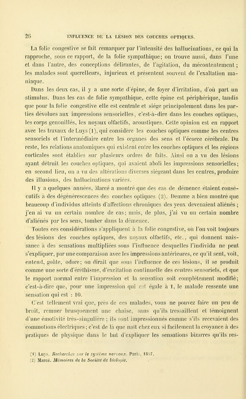 La folie congestive se fait remarquer par l'intensité des hallucinations, ce qui la rapproche, sous ce rapport, de la folie sympathique; on trouve aussi, dans l'une et dans l'autre, des conceptions délirantes, de l'agitalion, du mécontentement; les malades sont querelleurs, injurieux et présentent souvent de l'exaltation ma- niaque. Dans les deux cas, il y a une sorte d'épine, de foyer d'irritation, d'où part un stimulus. Dans les cas de folie sympathique, cette épine est périphérique, tandis que pour la folie congestive elle est centrale et siège principalement dans les par- ties dévolues aux impressions sensorielles, c'est-à-dire dans les couches optiques, les corps genouillés, les noyaux olfactifs, acoustiques. Cette opinion est en rapport avec les travaux de Luys (1), qui considère les couches optiques comme les centres sensoriels et l'intermédiaire entre les organes des sens et l'écorce cérébrale. Du reste, les relations anatomiques qui existent entre les couches optiques et les régions corticales sont établies sur plusieurs ordres de faits. Ainsi on a vu des lésions ayant détruit les couches optiques, qui avaient aboli les impressions sensorielles; en second lieu, on a vu des altérations diverses siégeant dans les centres, produire des illusions, des hallucinations variées. Il y a quelques années, Marcé a montré que des cas de démence étaient consé- cutifs à des dégénérescences des couches optiques (2). Demme a bien montré que beaucoup d'individus atteints d'affections chroniques des yeux devenaient aliénés ; j'en ai vu un certain nombre de cas; mais, de plus, j'ai vu un certain nombre d'aliénés par les sens, tomber dans la démence. Toutes ces considérations s'appliquent à la folie congestive, où l'on voit toujours des lésions des couches optiques, des noyaux olfactifs, etc., qui donnent nais- sance à des sensations multipliées sous l'influence desquelles l'individu ne peut s'expliquer, par une comparaison avec les impressions antérieures, ce qu'il sent, voit, entend, goûte, odore; on dirait que sous l'influence de ces lésions, il se produit comme une sorte d'éréthisme, d'excitation continuelle des centres sensoriels, et que le rapport normal entre l'impression et la sensation soit complètement modifié; c'est-à-dire que, pour une impression qui est égale à 1, le malade ressente une sensation qui est : 10. Cest tellement vrai que, près de ces malades, vous ne pouvez faire un peu de bruit, remuer brusquement une chaise, sans qu'ils tressaillent et témoignent d'une émotivité très-singulière ; ils sont impressionnés comme s'ils recevaient des commotions électriques; c'est de là que nait chez eux si facilement la croyance à des pratiques de physique dans le but d'expliquer les sensations bizarres qu'ils res- (1) Luys. Reclierc/iis sur le syrAcmc nerveux. Paris, 18S7. (2) Marcé. Mémoires de la Société de biologie.