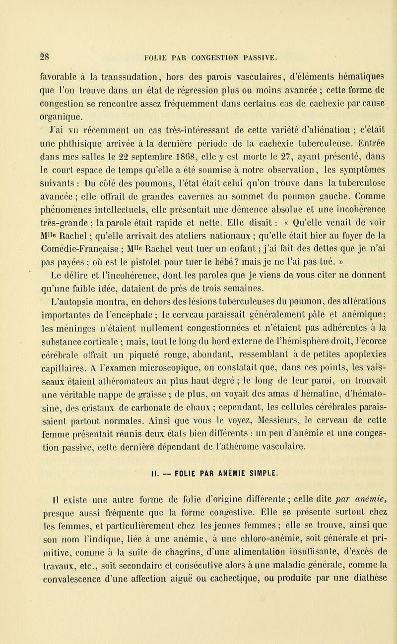 è8 FOLIE PAR CONGESTION PASSIVE. favorable à la transsudation, hors des parois vasculaires, d'éléments hématiques que l'on trouve dans un état de régression plus ou moins avancée ; cette forme de congestion se rencontre assez fréquemment dans certains cas de cachexie par cause organique. J'ai vil récemment un cas très-intéressant de cette variété d'aliénation ; c'était une phthisique arrivée à la dernière période de la cachexie tuberculeuse. Entrée dans mes salles le 22 septembre 1868, elle y est morte le 27, ayant présenté, dans le court espace de temps qu'elle a été soumise à notre observation, les symptômes suivants : Du côté des poumons, l'état était celui qu'on trouve dans la tuberculose avancée ; elle offrait de grandes cavernes au sommet du poumon gauche. Comme phénomènes intellectuels, elle présentait une démence absolue et une incohérence très-grande; la parole était rapide et nette. Elle disait : « Qu'elle venait de voir M'ie Rachel ; qu'elle arrivait des ateliers nationaux ; qu'elle était hier au foyer de la Comédie-Française ; M^e Rachel veut tuer un enfant ; j'ai fait des dettes que je n'ai pas payées ; où est le pistolet pour tuer le bébé ? mais je ne l'ai pas tué. » Le délire et l'incohérence, dont les paroles que je viens de vous citer ne donnent qu'une faible idée, dataient de près de trois semaines. L'autopsie montra, en dehors des lésions tuberculeuses du poumon, des altérations importantes de l'encéphale ; le cerveau paraissait généralement pâle et anémique; les méninges n'étaient nullement congestionnées et n'étaient pas adhérentes à la substance corticale ; mais, tout le long du bord externe de l'hémisphère droit, l'écorce cérébrale offrait un piqueté rouge, abondant, ressemblant à de petites apoplexies capillaires. A l'examen microscopique, on constatait que, dans ces points, les vais- seaux étaient athéromateux au plus haut degré ; le long de leur paroi, on trouvait une véritable nappe de graisse ; de plus, on voyait des amas d'hématine, d'hémato- sine, des cristaux de carbonate de chaux ; cependant, les cellules cérébrales parais- saient partout normales. Ainsi que vous le voyez. Messieurs, le cerveau de cette femme présentait réunis deux états bien différents : un peu d'anémie et une conges- tion passive, cette dernière dépendant de l'athérome vasculaire. II. — FOLIE PAR ANÉMIE SIMPLE. Il existe une autre forme de folie d'origine différente ; celle dite par anémie, presque aussi fréquente que la forme congestive. Elle se présente surtout chez les femmes, et particulièrement chez les jeunes femmes; elle se trouve, ainsi que son nom l'indique, liée à une anémie, à une chloro-anémie, soit générale et pri- mitive, comme à la suite de chagrins, d'une alimentation insuffisante, d'excès de travaux, etc., soit secondaire et consécutive alors aune maladie générale, comme la convalescence d'une affection aiguë ou cachectique, ou produite par une diathèse