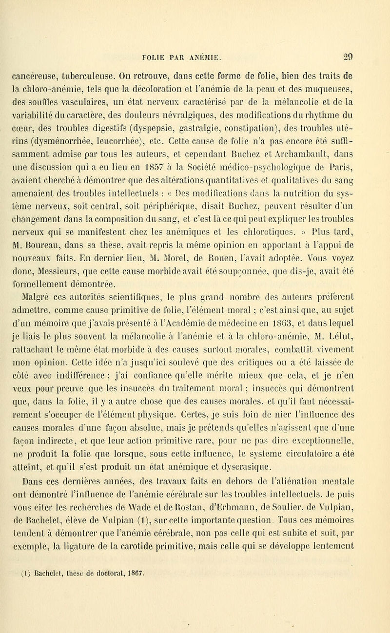 cancéreuse, tuberculeuse. On retrouve, dans cette forme de folie, bien des traits de la chloro-anémie, tels que la décoloration et l'anémie de la peau et des muqueuses, des souffles vasculaires, un état nerveux caractérisé par de la mélancolie et de la variabilité du caractère, des douleurs névralgiques, des modifications du rhythme du cœur, des troubles digestifs (dyspepsie, gastralgie, constipation), des troubles uté- rins (dysménorrhée, leucorrhée), etc. Cette cause de folie n'a pas encore été suffi- samment admise par tous les auteurs, et cependant Bûchez et Archambault, dans une discussion qui a eu lieu en 1857 à la Société médico-psychologique de Paris, avaient cherché à démontrer que des altérations quantitatives et qualitatives du sang amenaient des troubles intellectuels : « Des modifications dans la nutrition du sys- tème nerveux, soit central, soit périphérique, disait Bûchez, peuvent résulter d'un changement dans la composition du sang, et c'est là ce qui peut expliquer les troubles nerveux qui se manifestent chez les anémiques et les chlorotiques. » Plus tard, M. Boureau, dans sa thèse, avait repris la même opinion en apportant à l'appui de nouveaux faits. En dernier lieu, M. Morel, de Rouen, l'avait adoptée. Vous voyez donc, Messieurs, que cette cause morbide avait été soupçonnée, que dis-je, avait été formellement démontrée. Malgré ces autorités scientifiques, le plus grand nombre des auteurs préfèrent admettre, comme cause primitive de folie, l'élément moral ; c'est ainsi que, au sujet d'un mémoire que j'avais présenté à l'Académie de médecine en 1863, et dans lequel je liais le plus souvent la mélancolie à l'anémie et à la chloro-anémie, M. Lélut, rattachant le même état morbide à des causes surtout morales, combattit vivement mon opinion. Cette idée n'a jusqu'ici soulevé que des critiques ou a été laissée de côté avec indifférence; j'ai confiance qu'elle mérite mieux que cela, et je n'en veux pour preuve que les insuccès du traitement moral ; insuccès qui démontrent que, dans la folie, il y a autre chose que des causes morales, et qu'il faut nécessai- rement s'occuper de l'élément physique. Certes, je suis loin de nier l'influence des causes morales d'une façon absolue, mais je prétends qu'elles n'agissent que d'une façon indirecte, et que leur action primitive rare, pour ne pas dire exceptionnelle, ne produit la folie que lorsque, sous cette influence, le système circulatoire a été atteint, et qu'il s'est produit un état anémique et dyscrasique. Dans ces dernières années, des travaux faits en dehors de l'aliénation mentale ont démontré l'influence de l'anémie cérébrale sur les troubles intellectuels. Je puis vous citer les recherches de Wade etdeRostan, d'Erhmann, de Soulier, de Vulpian, de Bachelet, élève de Vulpian (1), sur cette importante question. Tous ces mémoires tendent à démontrer que l'anémie cérébrale, non pas celle qui est subite et suit, par exemple, la ligature de la carotide primitive, mais celle qui se développe lentement (1; Bachelet, thèse de doctorat, 1867.