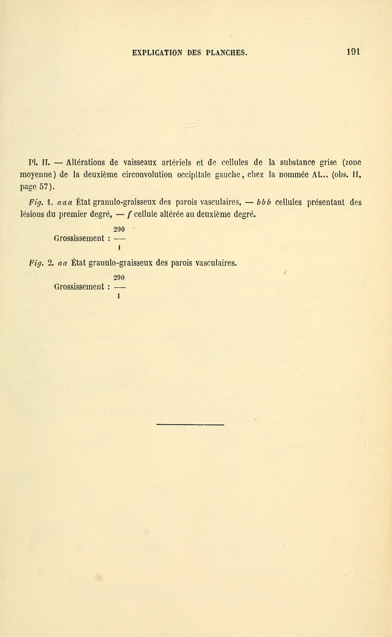 PI. IL — Altérations de vaisseaux artériels et de cellules de la substance grise (zone moyenne) de la deuxième circonvolution occipitale gauche, chez la nommée At... (obs. II, page 57). Fig. 1. aaa État granulo-graisseux des parois vasculaires, — bbb cellules présentant des lésions du premier degré, — f cellule altérée au deuxième degré. 290 Grossissement : — 1 Fig. 2. a a État granulo-graisseux des parois vasculaires. 290 Grossissement : —