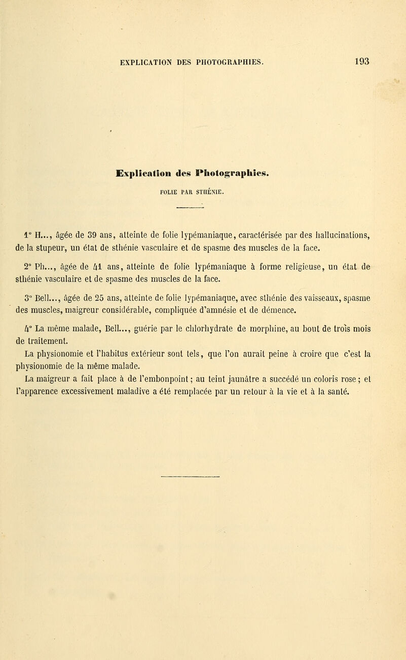 Explication des Photographies. FOLIE PAR STHÉNIE. 1° H..., âgée de 39 ans, alleinte de folie lypémaniaque, caractérisée par des hallucinalions, de la stupeur, un état de sthénie vasculaire et de spasme des muscles de la face. 2° Ph..., âgée de /il ans, atteinte de folie lypémaniaque à forme religieuse, un état de sthénie vasculaire et de spasme des muscles de la face. 3° Bell..., âgée de 25 ans, atteinte de folie lypémaniaque, avec sthénie des vaisseaux, spasme des muscles, maigreur considérable, compliquée d'amnésie et de démence. U° La même malade, Bell..., guérie par le chlorhydrate de morphine, au bout de trois mois de traitement. La physionomie et l'habitus extérieur sont tels, que Ton aurait peine à croire que c'est la physionomie de la même malade. La maigreur a fait place à de l'embonpoint ; au teint jaunâtre a succédé un coloris rose ; et l'apparence excessivement maladive a été remplacée par un retour à la vie et à la santé.